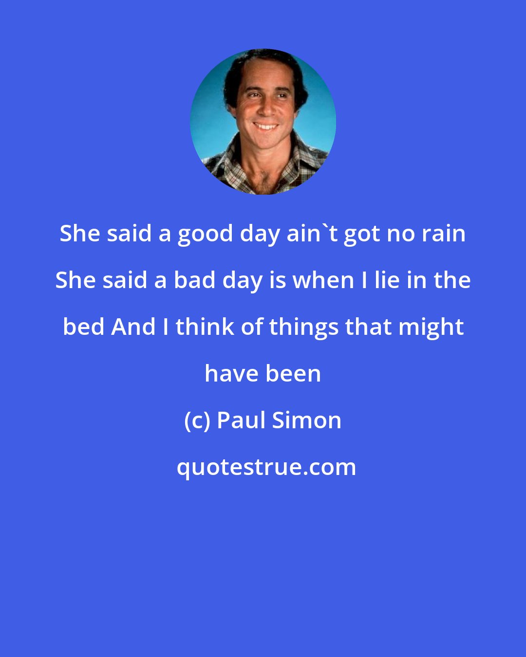 Paul Simon: She said a good day ain't got no rain She said a bad day is when I lie in the bed And I think of things that might have been
