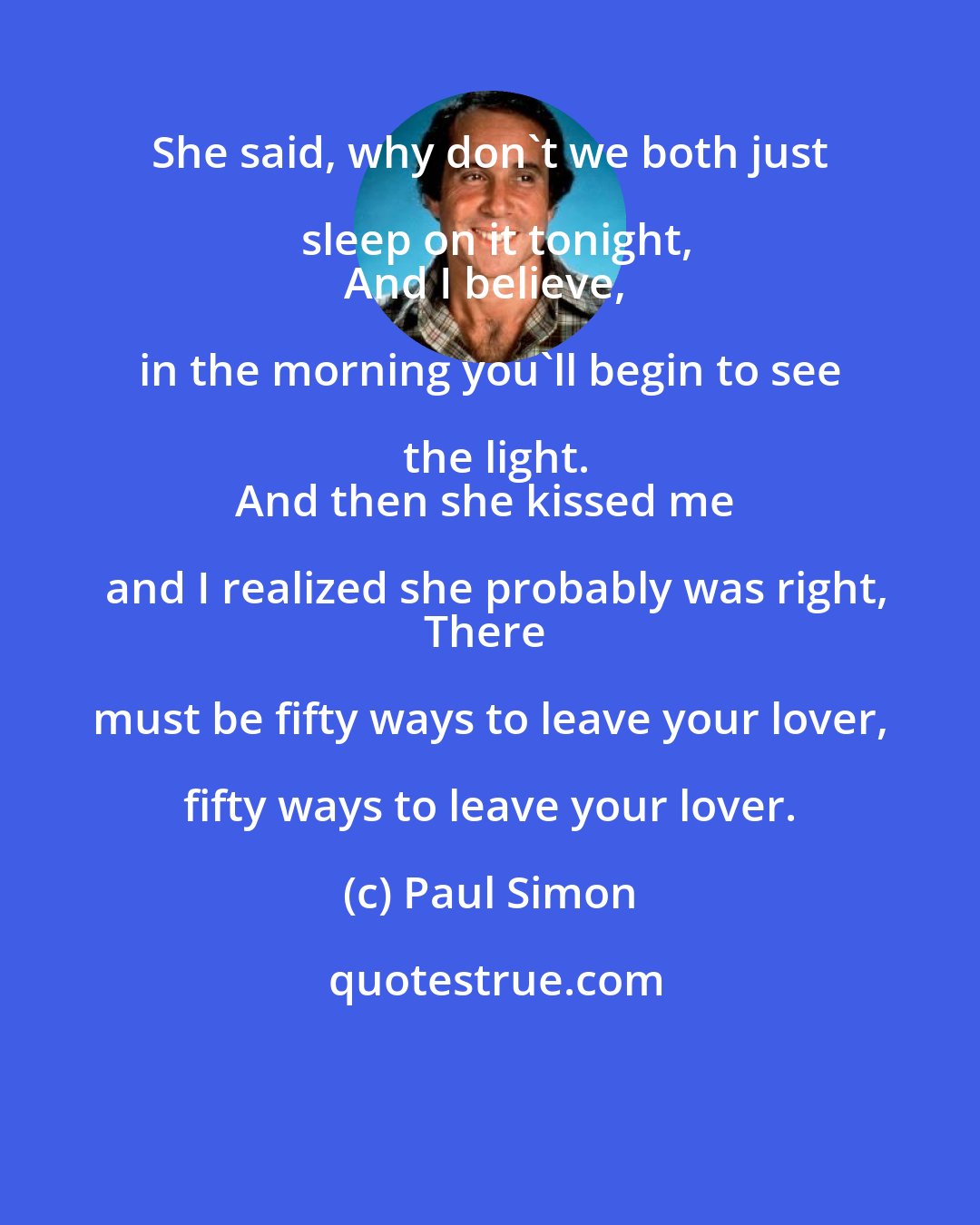Paul Simon: She said, why don't we both just sleep on it tonight,
And I believe, in the morning you'll begin to see the light.
And then she kissed me and I realized she probably was right,
There must be fifty ways to leave your lover, fifty ways to leave your lover.