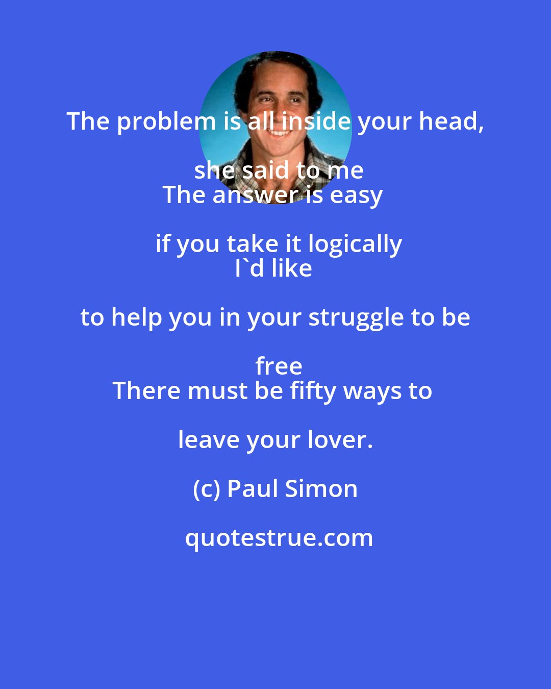 Paul Simon: The problem is all inside your head, she said to me
The answer is easy if you take it logically
I'd like to help you in your struggle to be free
There must be fifty ways to leave your lover.