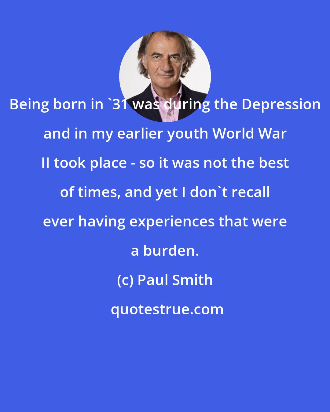 Paul Smith: Being born in '31 was during the Depression and in my earlier youth World War II took place - so it was not the best of times, and yet I don't recall ever having experiences that were a burden.