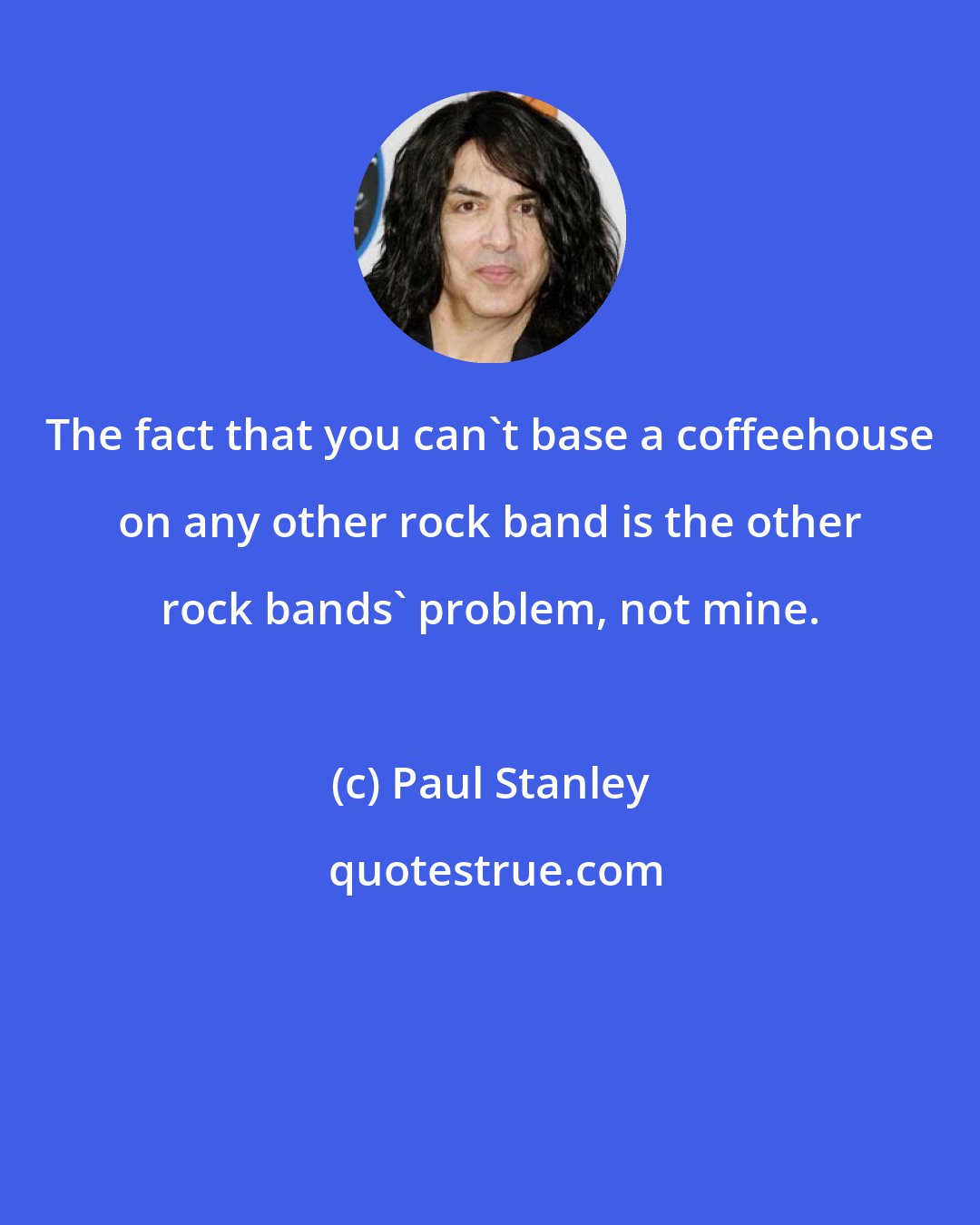 Paul Stanley: The fact that you can't base a coffeehouse on any other rock band is the other rock bands' problem, not mine.
