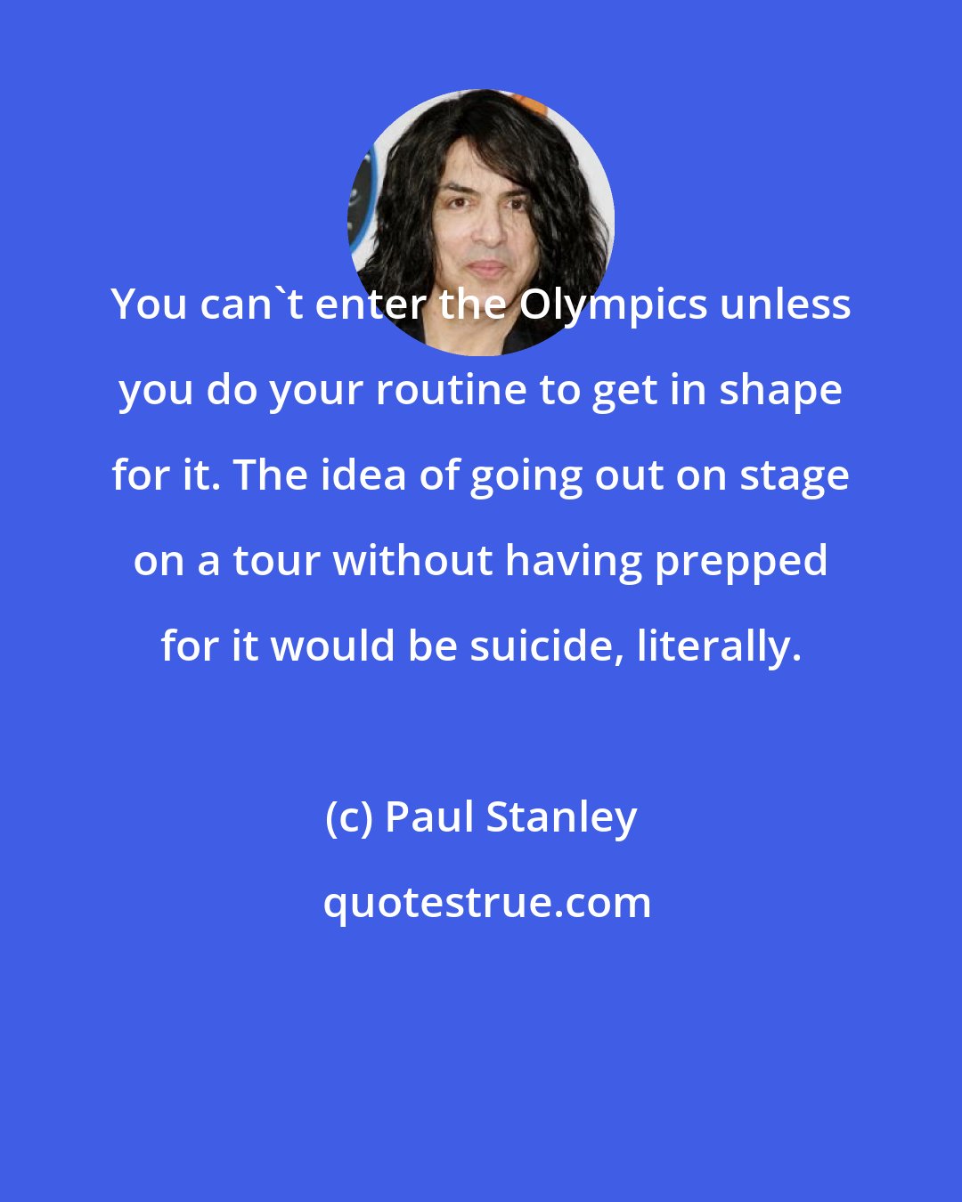 Paul Stanley: You can't enter the Olympics unless you do your routine to get in shape for it. The idea of going out on stage on a tour without having prepped for it would be suicide, literally.
