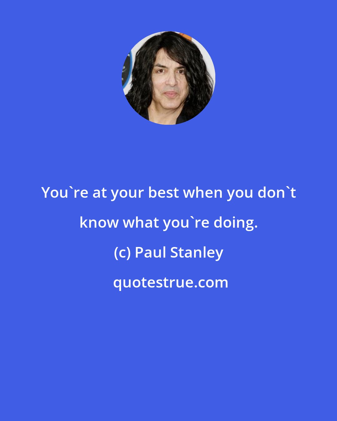 Paul Stanley: You're at your best when you don't know what you're doing.