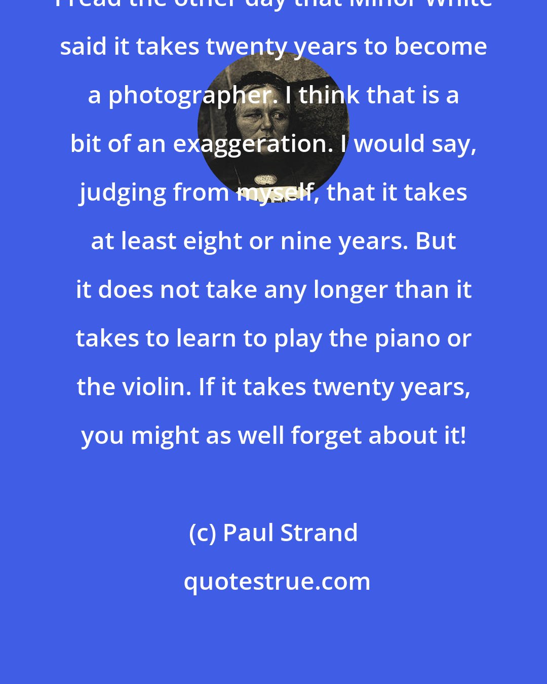 Paul Strand: I read the other day that Minor White said it takes twenty years to become a photographer. I think that is a bit of an exaggeration. I would say, judging from myself, that it takes at least eight or nine years. But it does not take any longer than it takes to learn to play the piano or the violin. If it takes twenty years, you might as well forget about it!