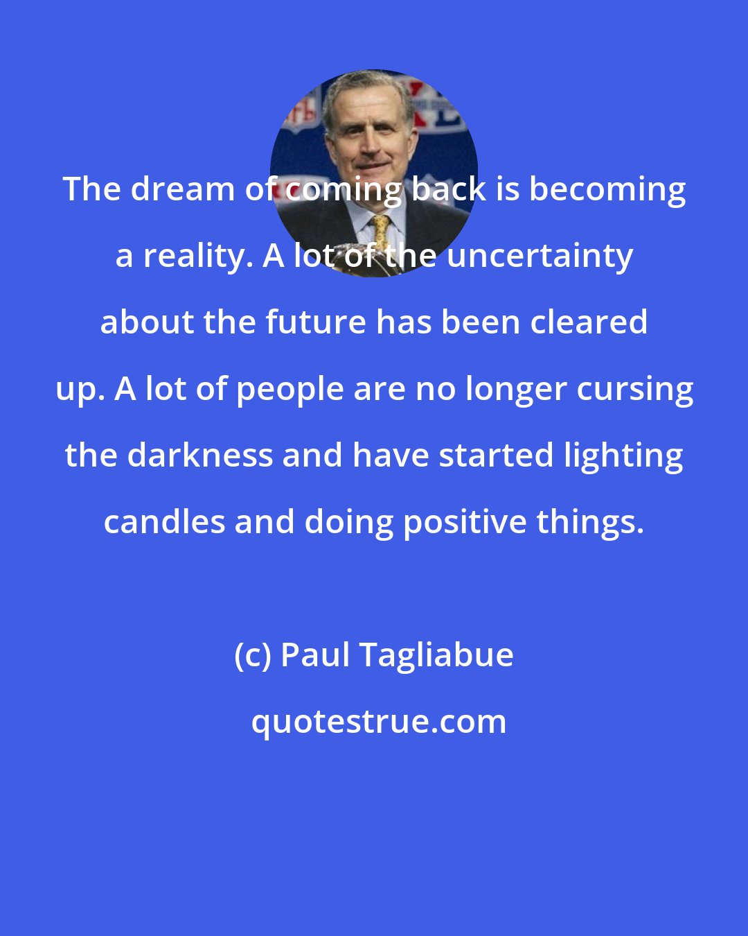 Paul Tagliabue: The dream of coming back is becoming a reality. A lot of the uncertainty about the future has been cleared up. A lot of people are no longer cursing the darkness and have started lighting candles and doing positive things.