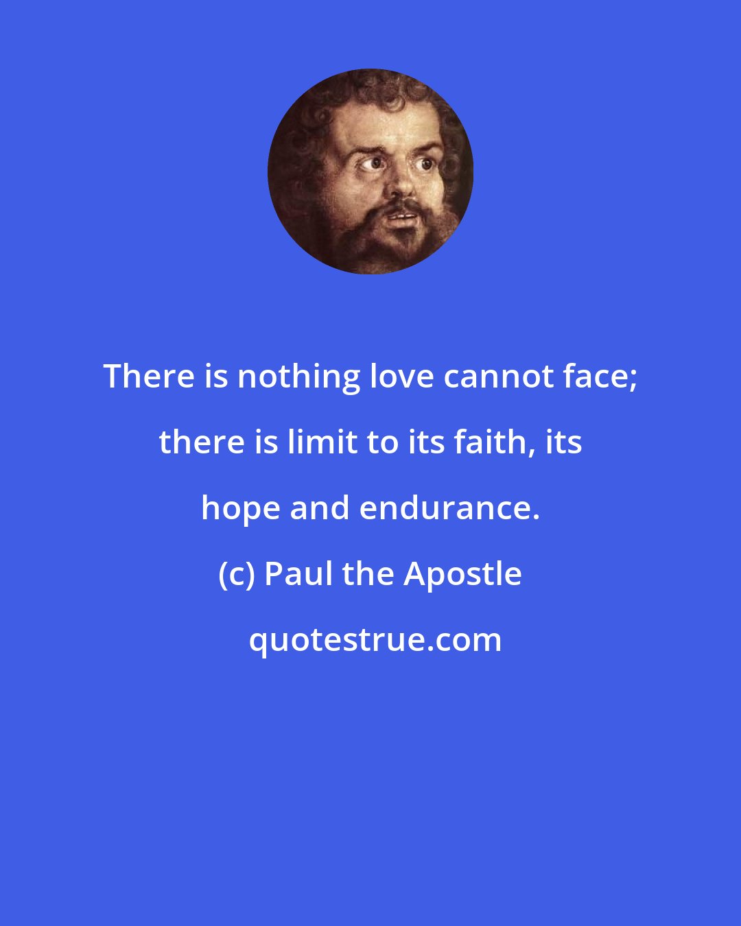 Paul the Apostle: There is nothing love cannot face; there is limit to its faith, its hope and endurance.