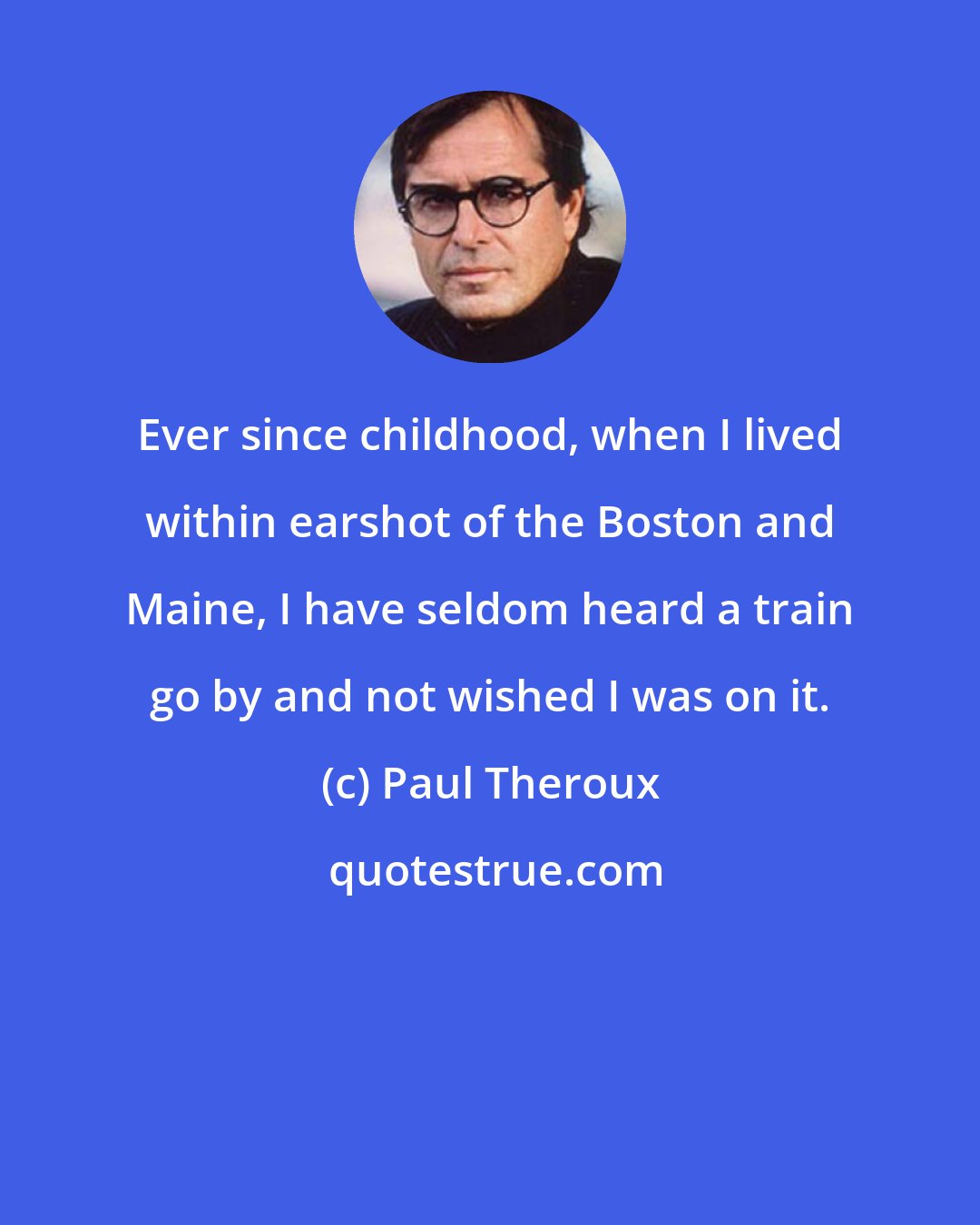 Paul Theroux: Ever since childhood, when I lived within earshot of the Boston and Maine, I have seldom heard a train go by and not wished I was on it.
