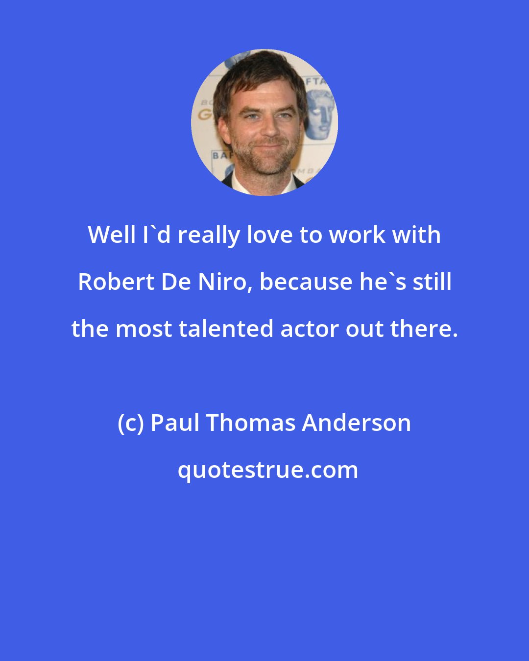 Paul Thomas Anderson: Well I'd really love to work with Robert De Niro, because he's still the most talented actor out there.