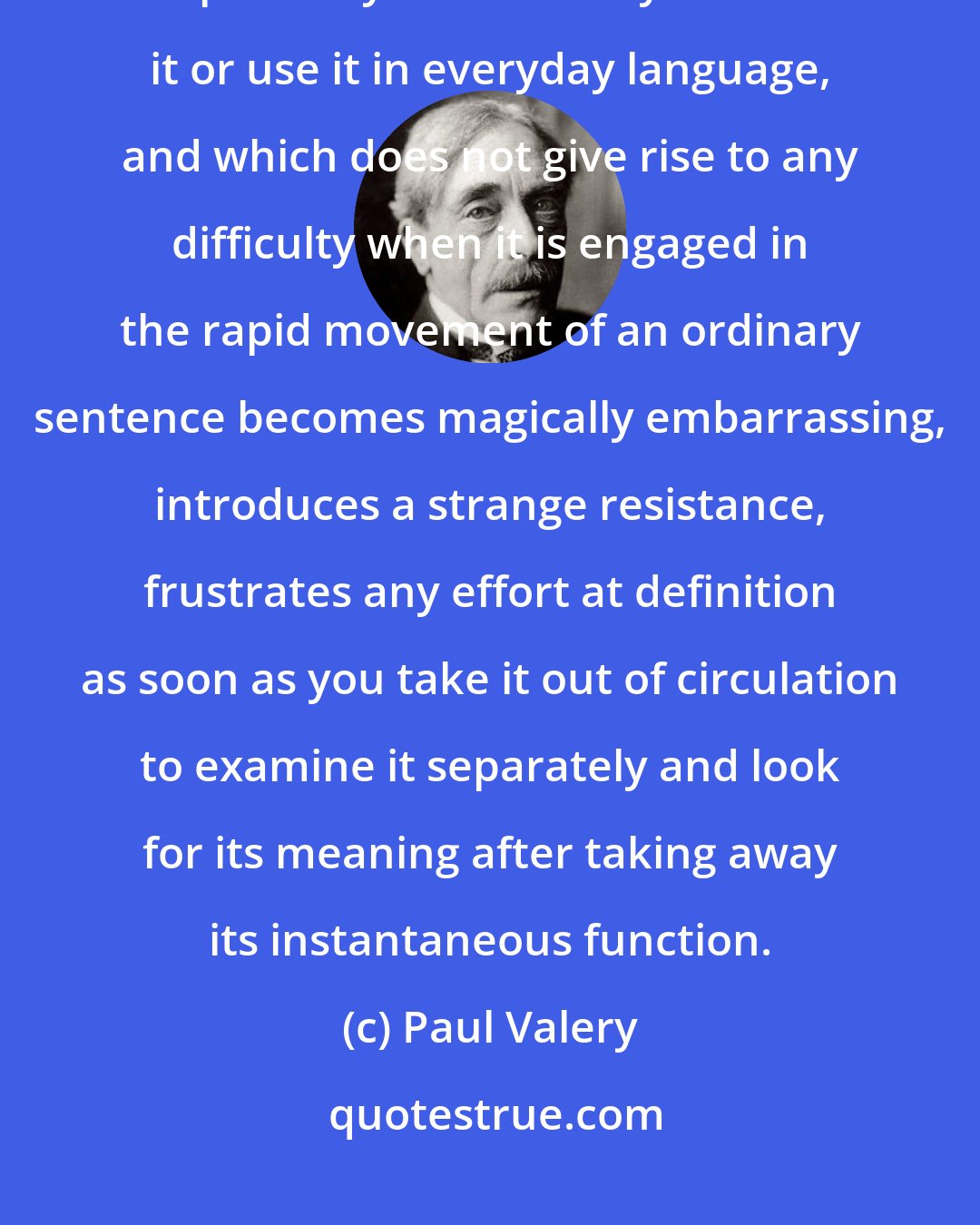 Paul Valery: You have certainly observed the curious fact that a given word which is perfectly clear when you hear it or use it in everyday language, and which does not give rise to any difficulty when it is engaged in the rapid movement of an ordinary sentence becomes magically embarrassing, introduces a strange resistance, frustrates any effort at definition as soon as you take it out of circulation to examine it separately and look for its meaning after taking away its instantaneous function.