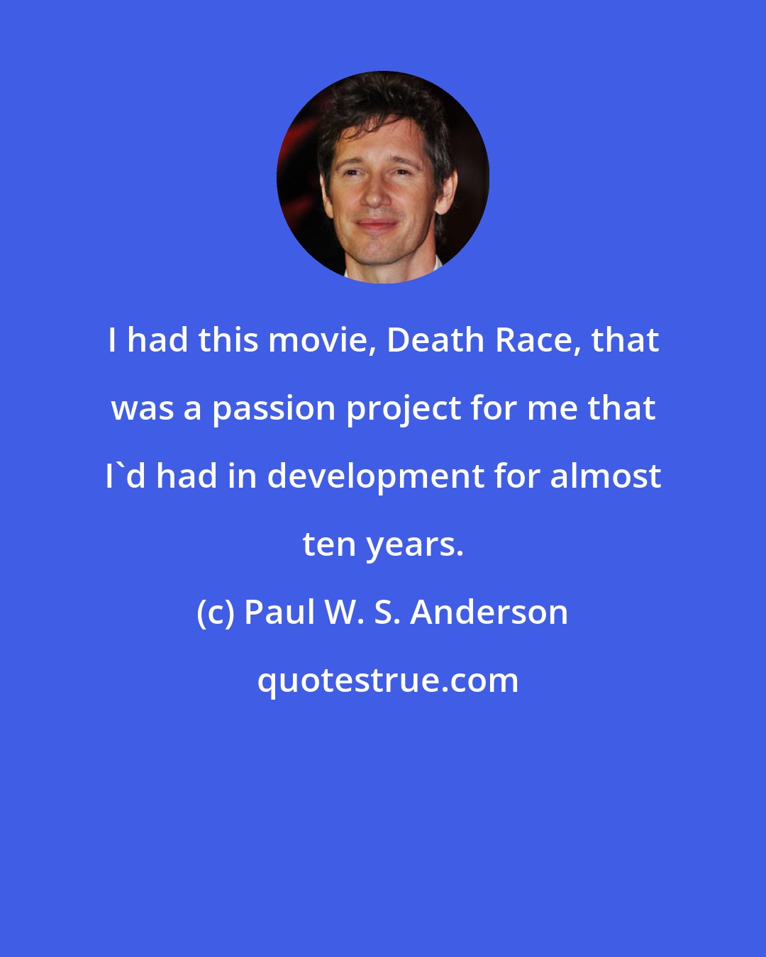 Paul W. S. Anderson: I had this movie, Death Race, that was a passion project for me that I'd had in development for almost ten years.