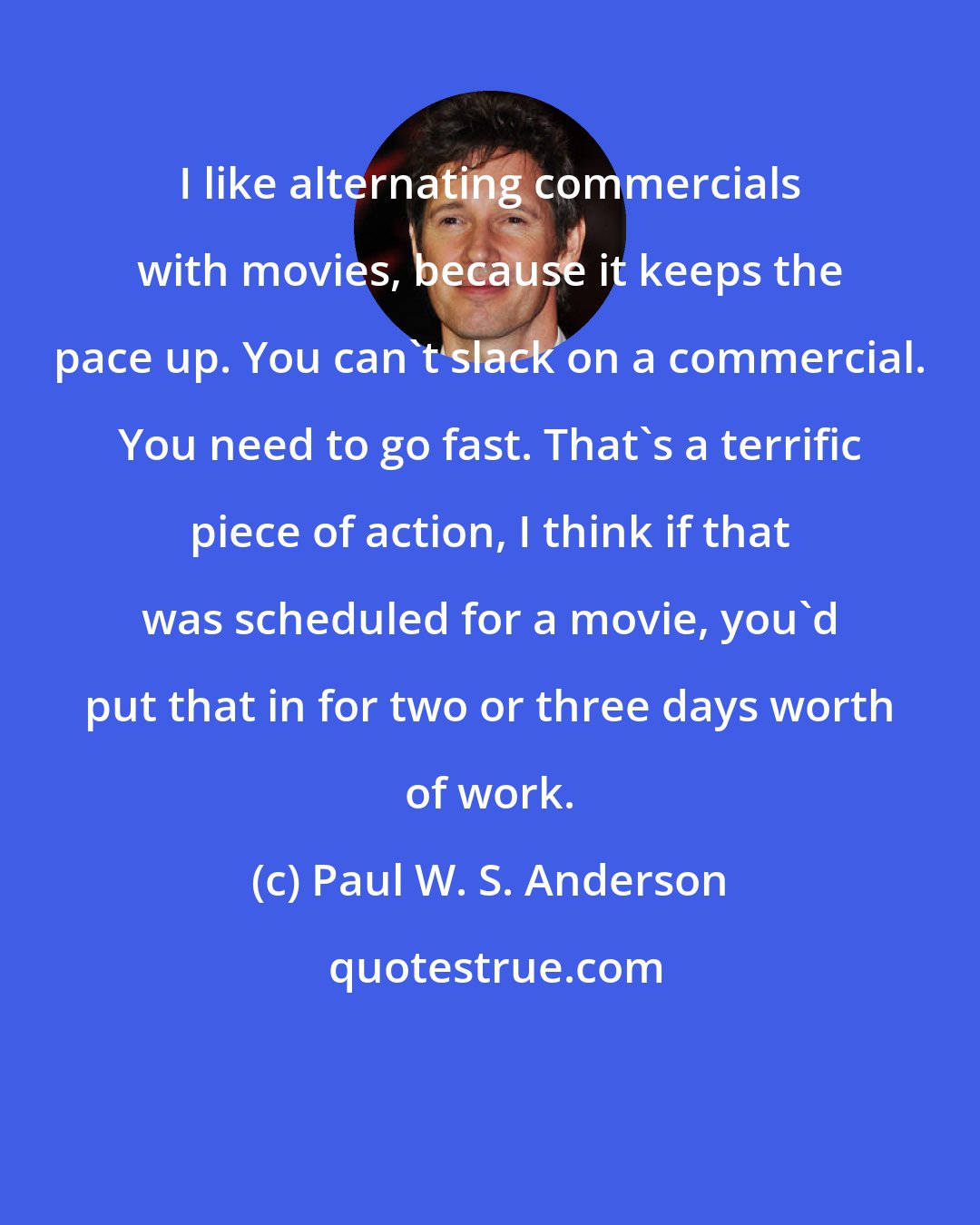 Paul W. S. Anderson: I like alternating commercials with movies, because it keeps the pace up. You can't slack on a commercial. You need to go fast. That's a terrific piece of action, I think if that was scheduled for a movie, you'd put that in for two or three days worth of work.