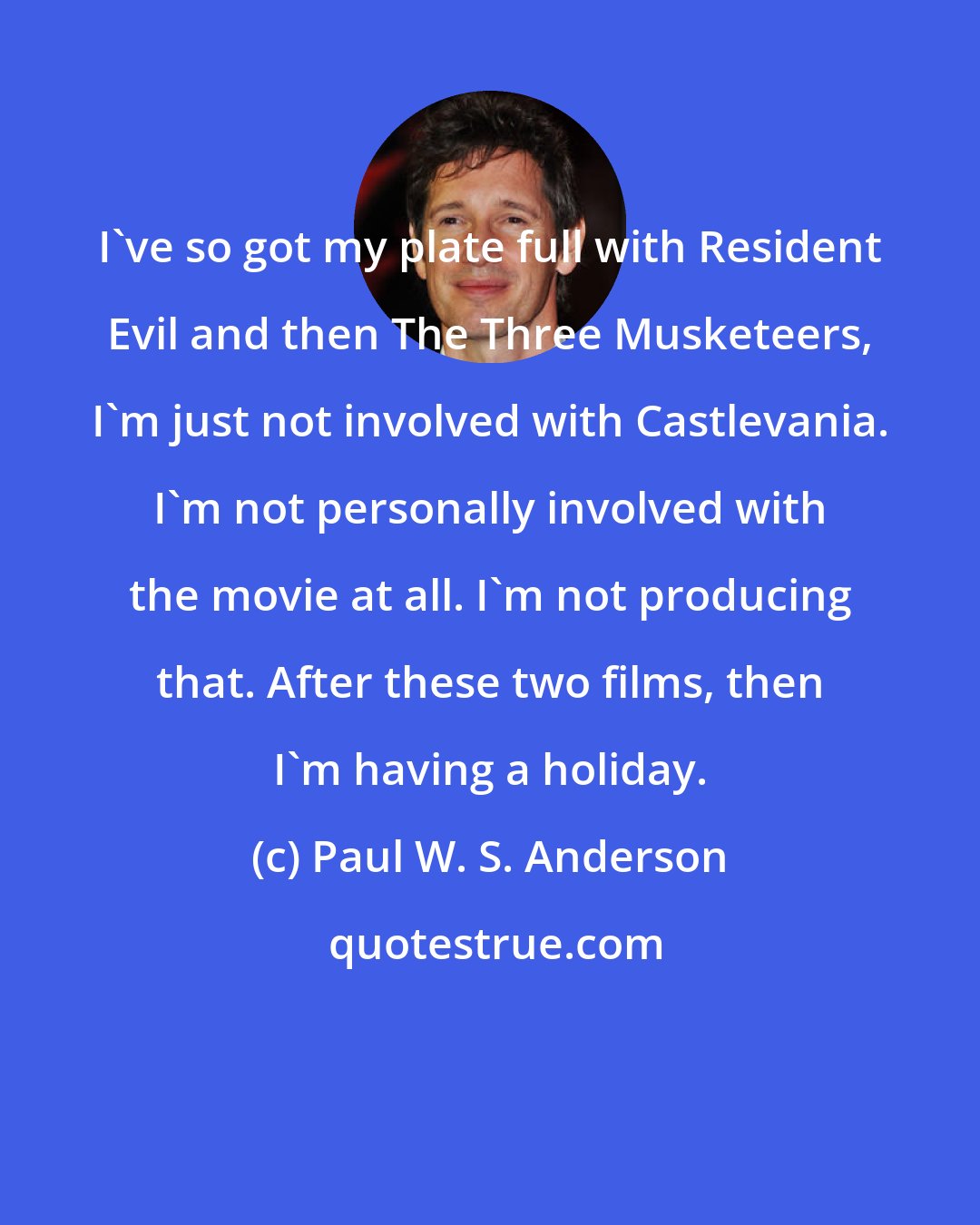 Paul W. S. Anderson: I've so got my plate full with Resident Evil and then The Three Musketeers, I'm just not involved with Castlevania. I'm not personally involved with the movie at all. I'm not producing that. After these two films, then I'm having a holiday.