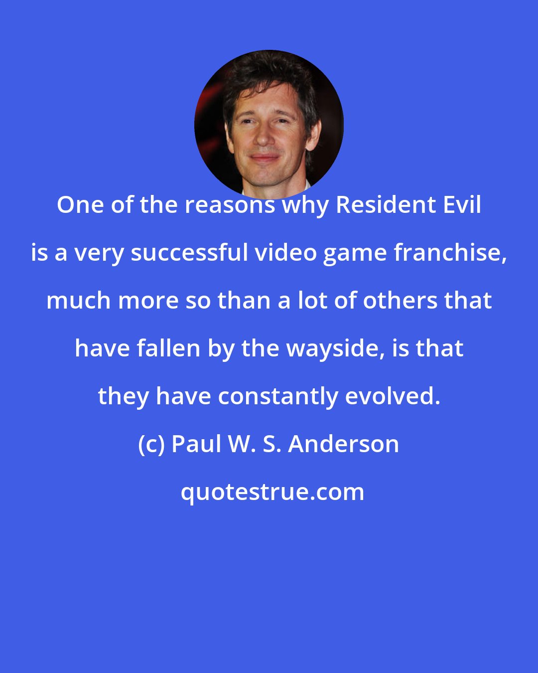 Paul W. S. Anderson: One of the reasons why Resident Evil is a very successful video game franchise, much more so than a lot of others that have fallen by the wayside, is that they have constantly evolved.