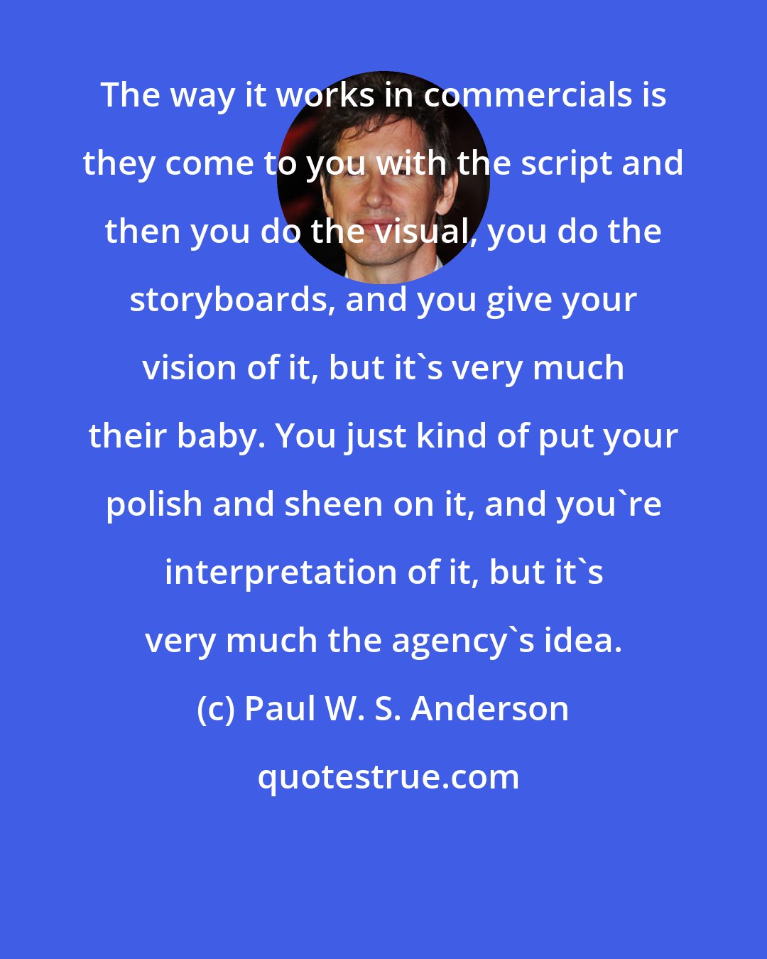 Paul W. S. Anderson: The way it works in commercials is they come to you with the script and then you do the visual, you do the storyboards, and you give your vision of it, but it's very much their baby. You just kind of put your polish and sheen on it, and you're interpretation of it, but it's very much the agency's idea.
