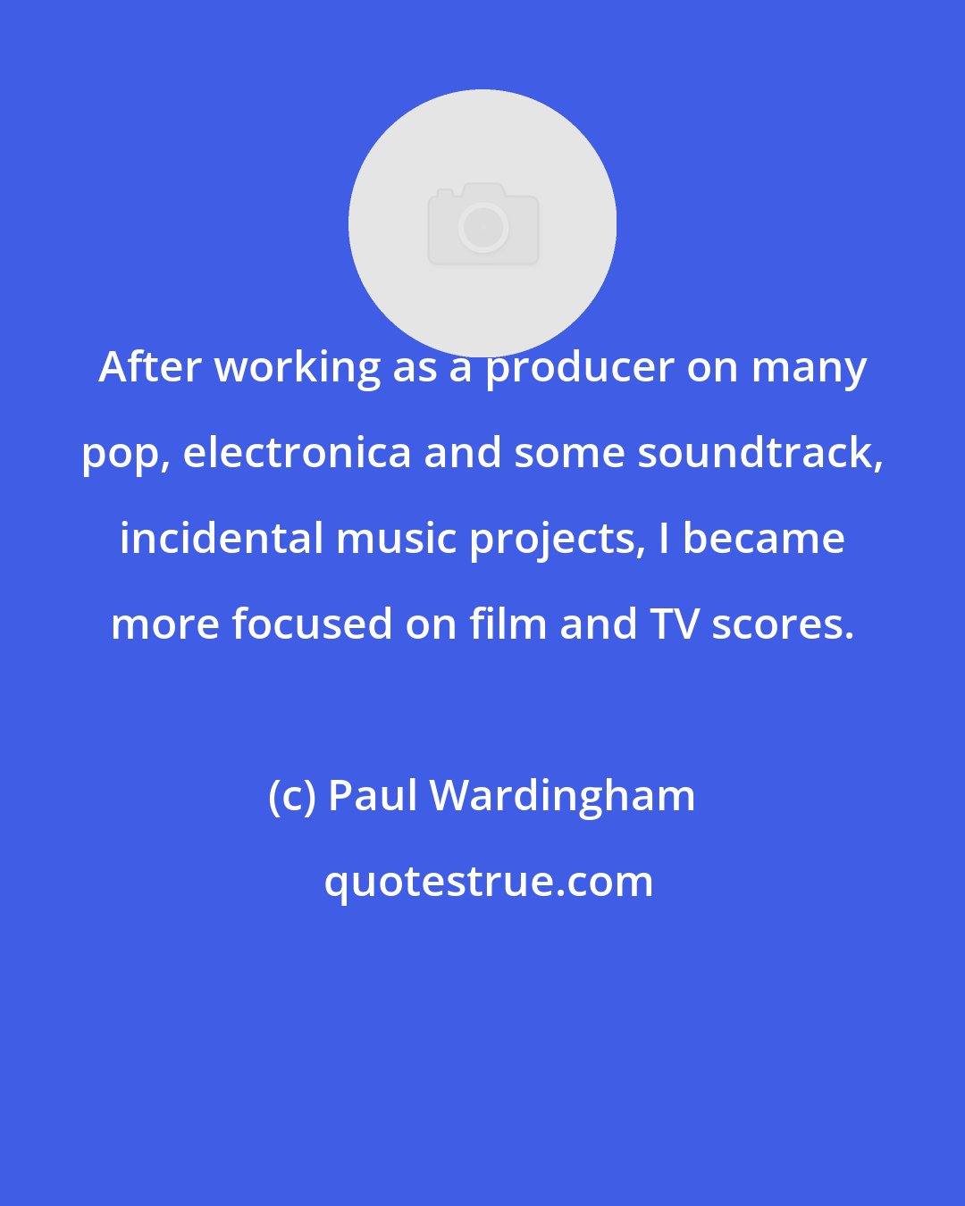 Paul Wardingham: After working as a producer on many pop, electronica and some soundtrack, incidental music projects, I became more focused on film and TV scores.