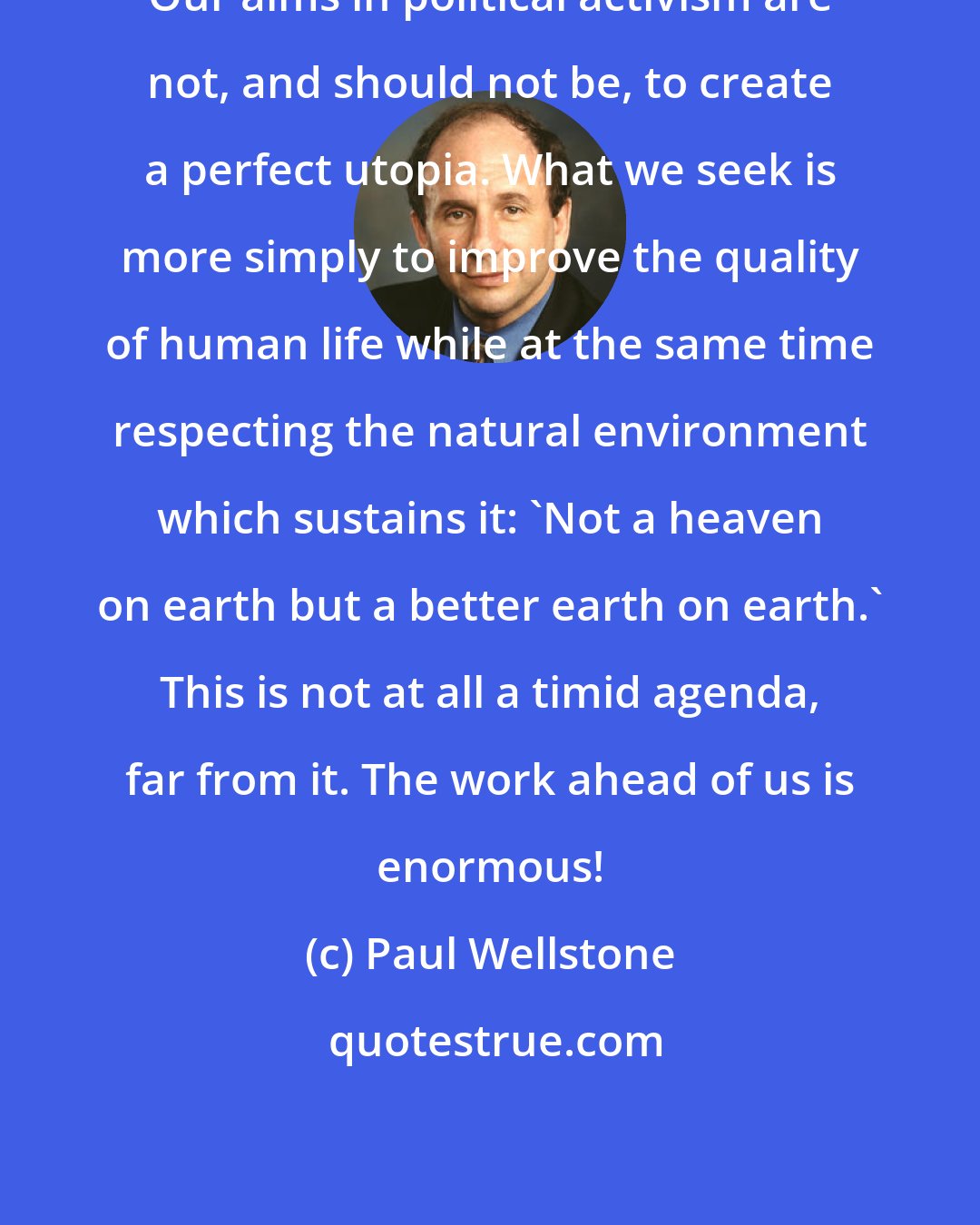 Paul Wellstone: Our aims in political activism are not, and should not be, to create a perfect utopia. What we seek is more simply to improve the quality of human life while at the same time respecting the natural environment which sustains it: 'Not a heaven on earth but a better earth on earth.' This is not at all a timid agenda, far from it. The work ahead of us is enormous!