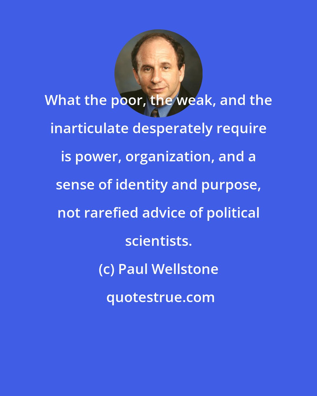 Paul Wellstone: What the poor, the weak, and the inarticulate desperately require is power, organization, and a sense of identity and purpose, not rarefied advice of political scientists.