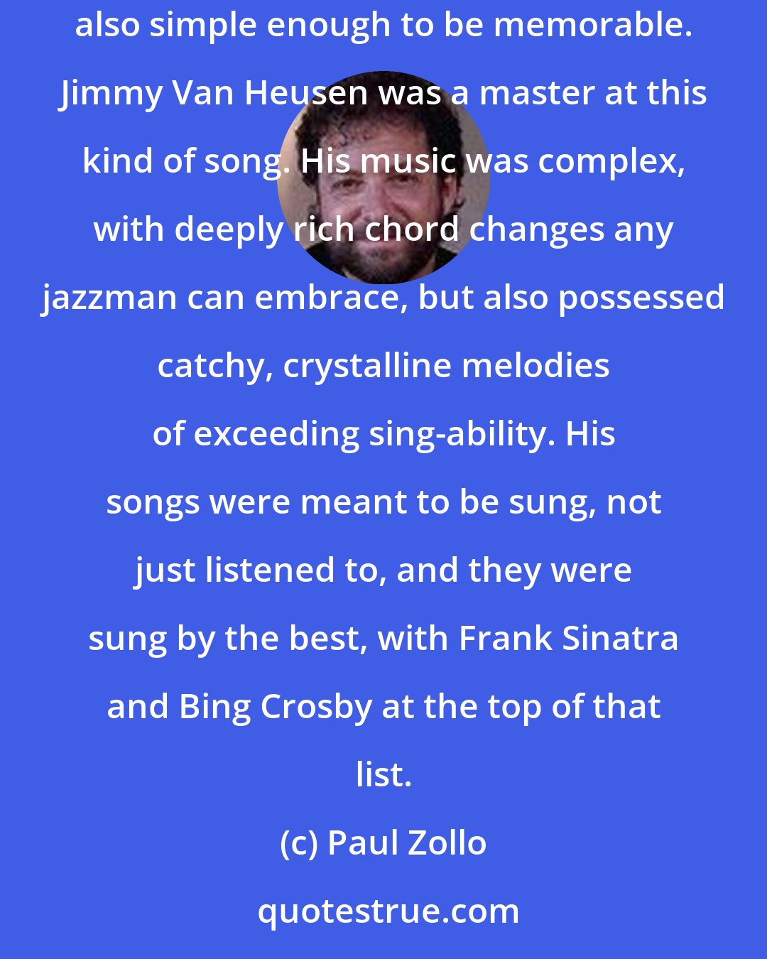 Paul Zollo: Paul Simon once said that a songwriter's supreme challenge was being complex and simple at the same time-writing songs with lasting depth that are also simple enough to be memorable. Jimmy Van Heusen was a master at this kind of song. His music was complex, with deeply rich chord changes any jazzman can embrace, but also possessed catchy, crystalline melodies of exceeding sing-ability. His songs were meant to be sung, not just listened to, and they were sung by the best, with Frank Sinatra and Bing Crosby at the top of that list.