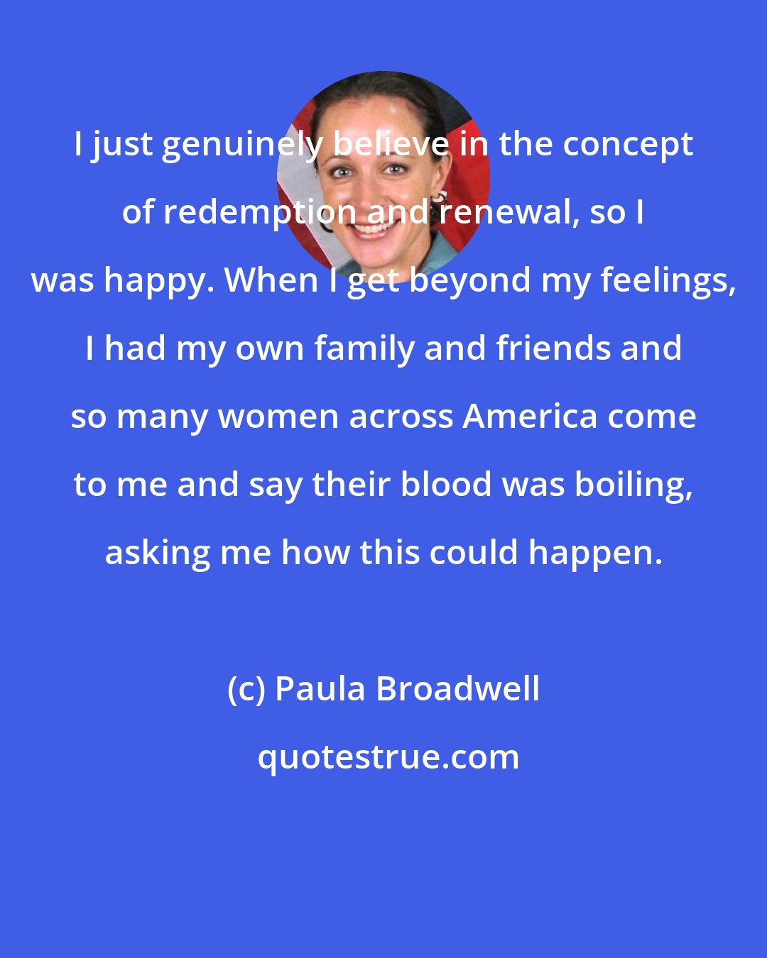 Paula Broadwell: I just genuinely believe in the concept of redemption and renewal, so I was happy. When I get beyond my feelings, I had my own family and friends and so many women across America come to me and say their blood was boiling, asking me how this could happen.