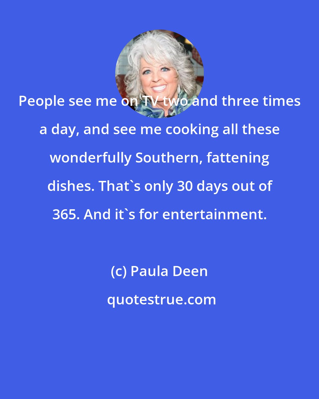 Paula Deen: People see me on TV two and three times a day, and see me cooking all these wonderfully Southern, fattening dishes. That's only 30 days out of 365. And it's for entertainment.