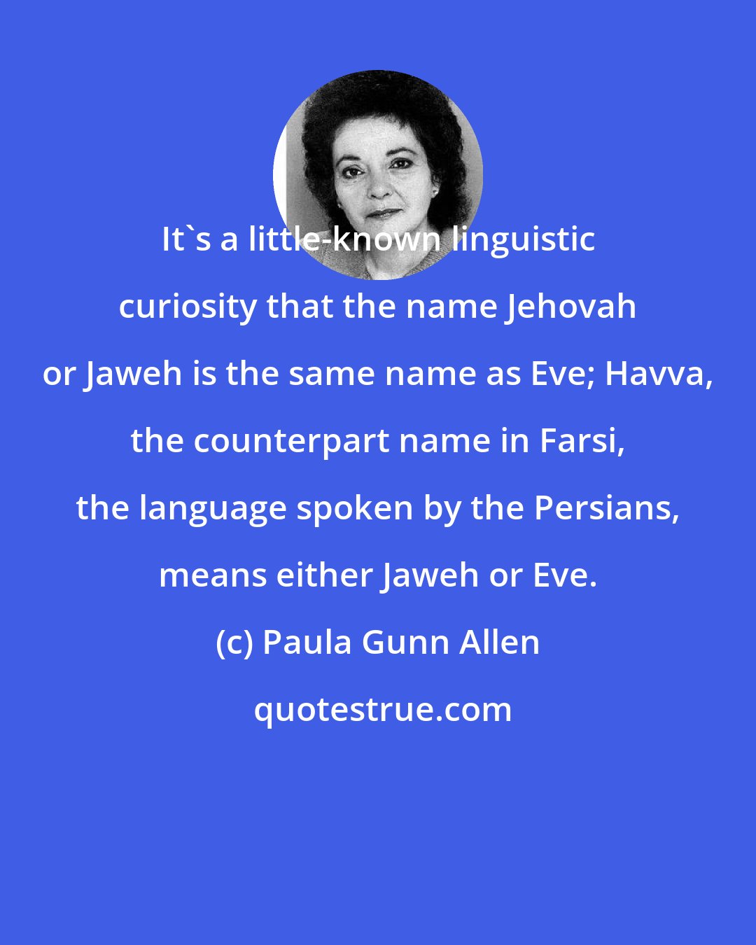 Paula Gunn Allen: It's a little-known linguistic curiosity that the name Jehovah or Jaweh is the same name as Eve; Havva, the counterpart name in Farsi, the language spoken by the Persians, means either Jaweh or Eve.