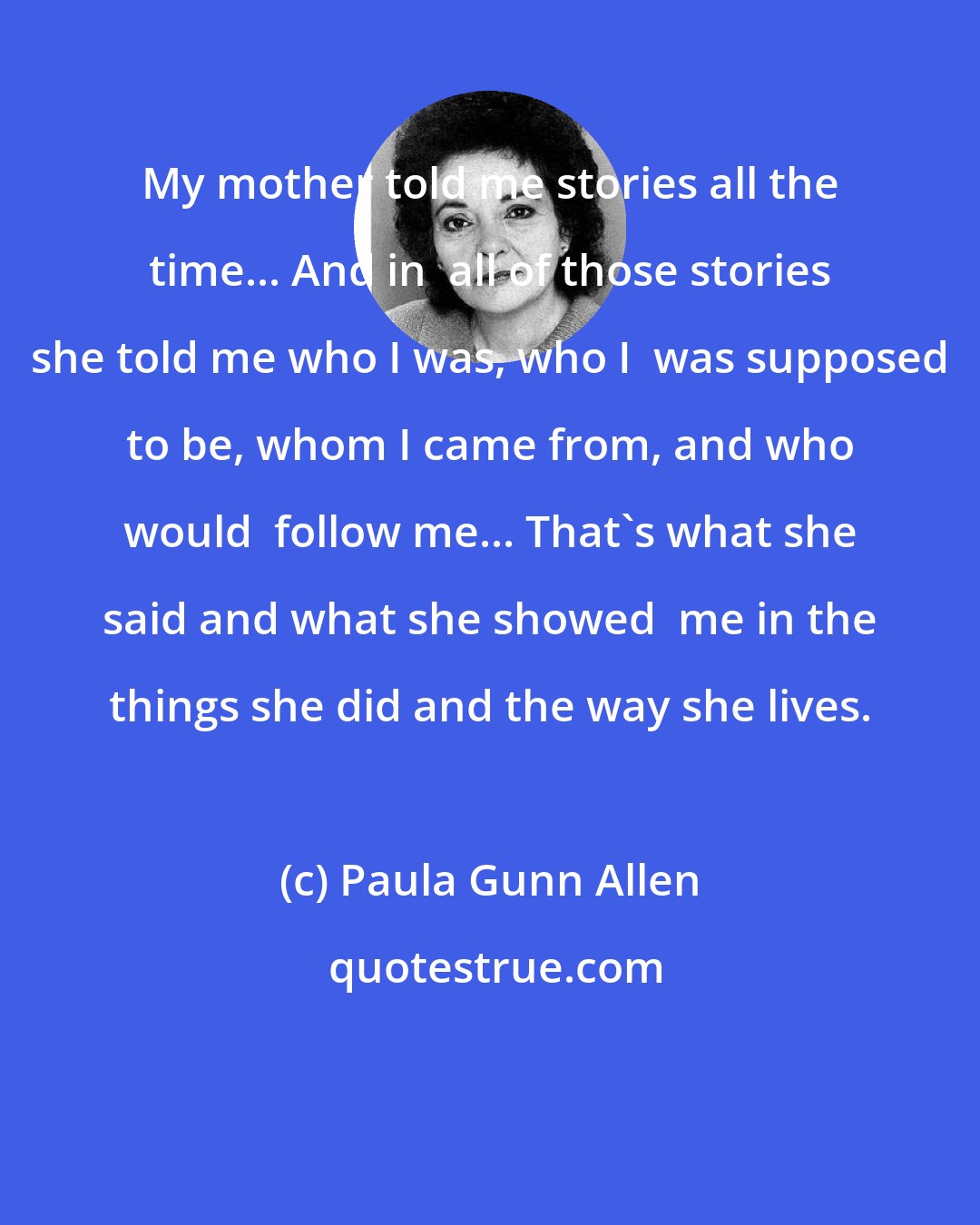 Paula Gunn Allen: My mother told me stories all the time... And in  all of those stories she told me who I was, who I  was supposed to be, whom I came from, and who would  follow me... That's what she said and what she showed  me in the things she did and the way she lives.