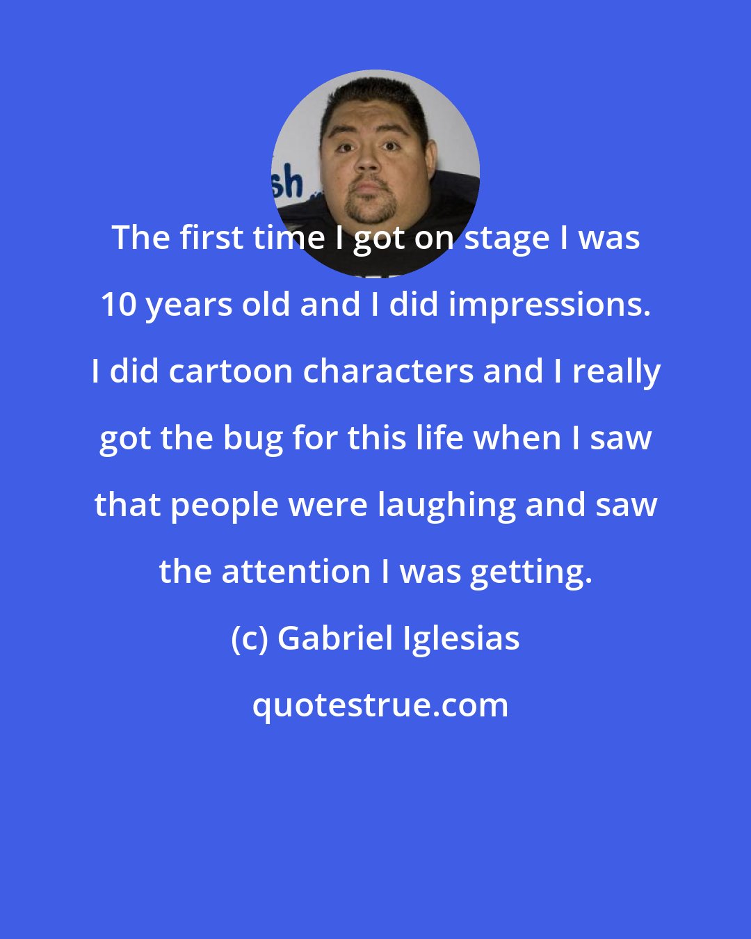 Gabriel Iglesias: The first time I got on stage I was 10 years old and I did impressions. I did cartoon characters and I really got the bug for this life when I saw that people were laughing and saw the attention I was getting.