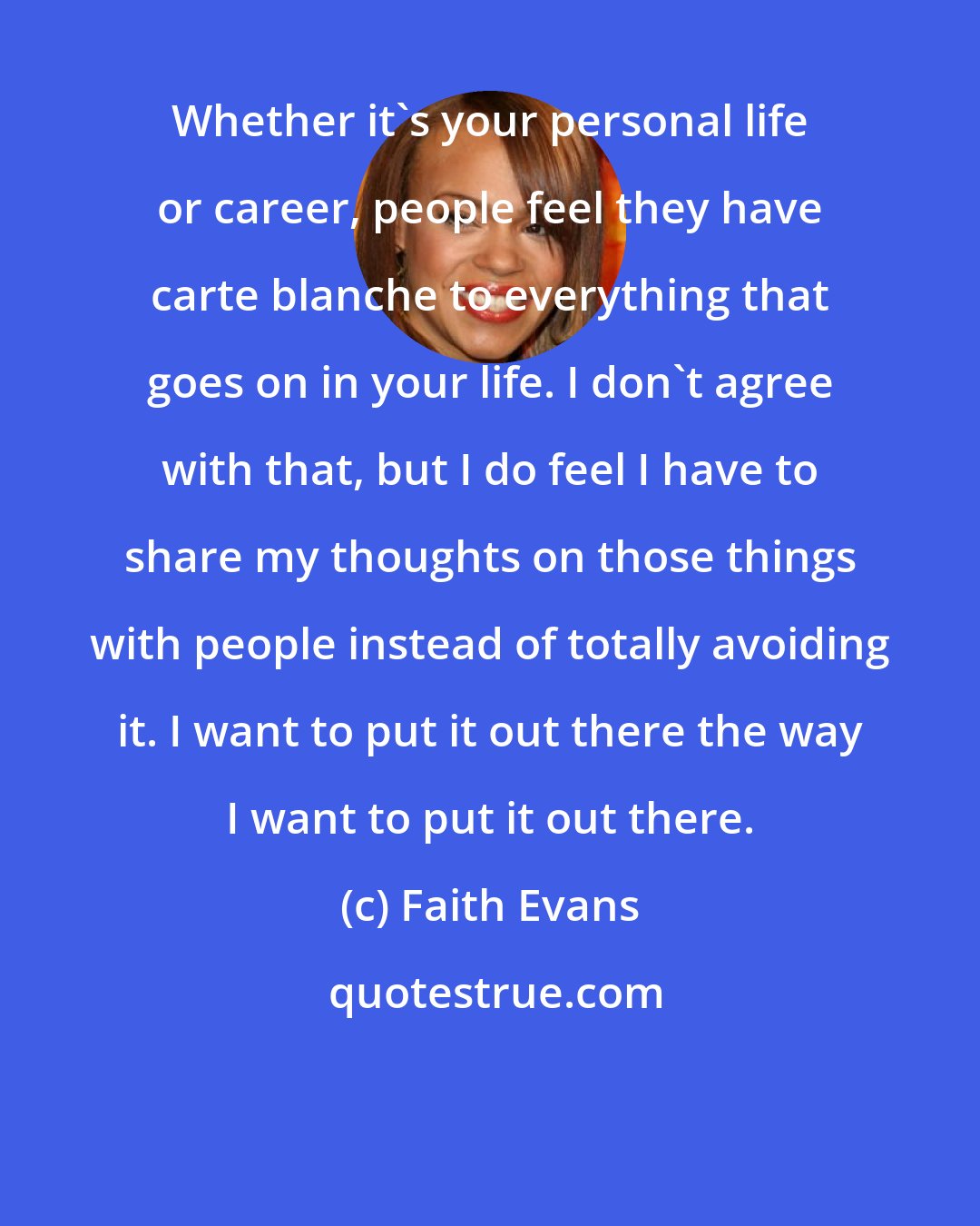 Faith Evans: Whether it's your personal life or career, people feel they have carte blanche to everything that goes on in your life. I don't agree with that, but I do feel I have to share my thoughts on those things with people instead of totally avoiding it. I want to put it out there the way I want to put it out there.