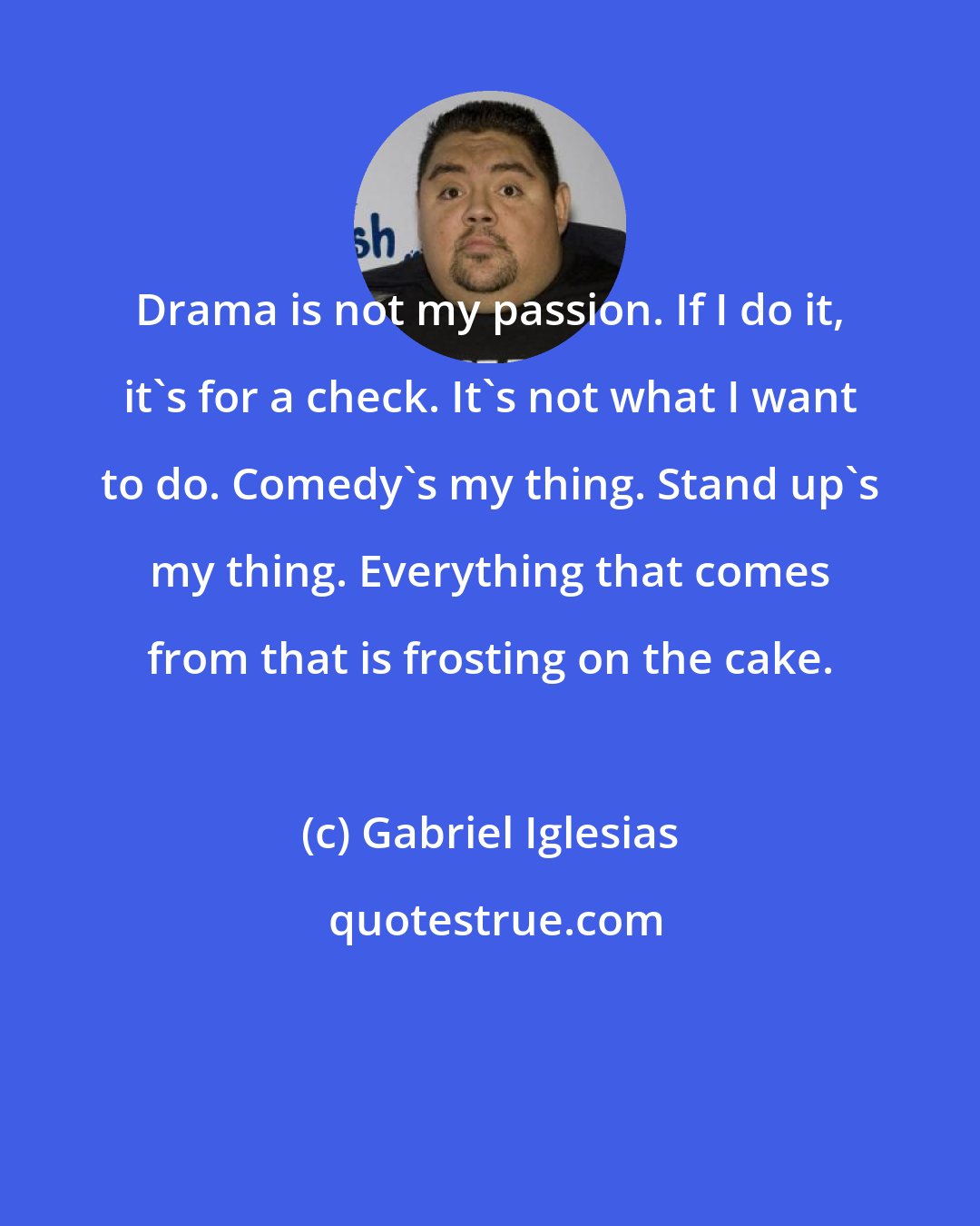 Gabriel Iglesias: Drama is not my passion. If I do it, it's for a check. It's not what I want to do. Comedy's my thing. Stand up's my thing. Everything that comes from that is frosting on the cake.