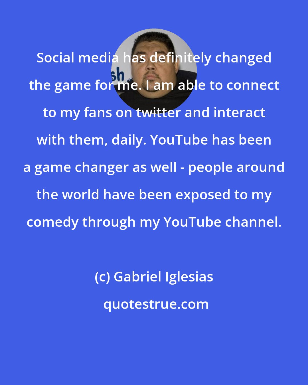 Gabriel Iglesias: Social media has definitely changed the game for me. I am able to connect to my fans on twitter and interact with them, daily. YouTube has been a game changer as well - people around the world have been exposed to my comedy through my YouTube channel.