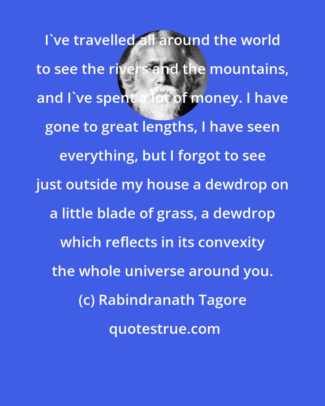 Rabindranath Tagore: I've travelled all around the world to see the rivers and the mountains, and I've spent a lot of money. I have gone to great lengths, I have seen everything, but I forgot to see just outside my house a dewdrop on a little blade of grass, a dewdrop which reflects in its convexity the whole universe around you.