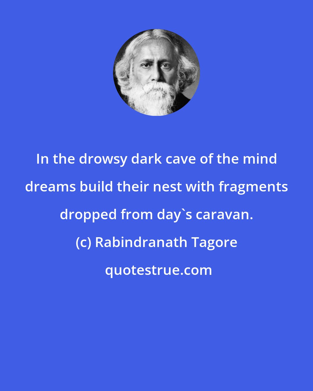 Rabindranath Tagore: In the drowsy dark cave of the mind dreams build their nest with fragments dropped from day's caravan.