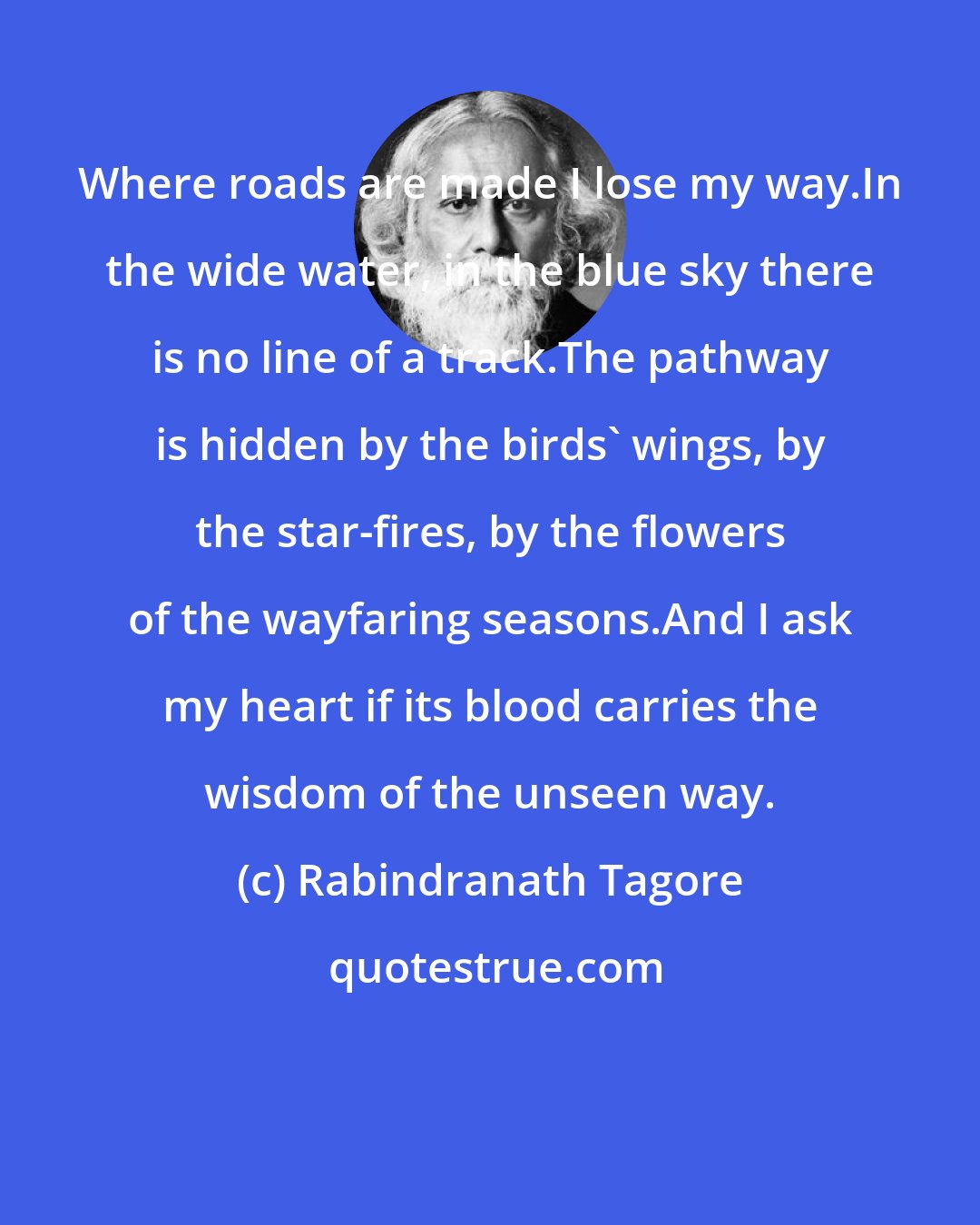 Rabindranath Tagore: Where roads are made I lose my way.In the wide water, in the blue sky there is no line of a track.The pathway is hidden by the birds' wings, by the star-fires, by the flowers of the wayfaring seasons.And I ask my heart if its blood carries the wisdom of the unseen way.