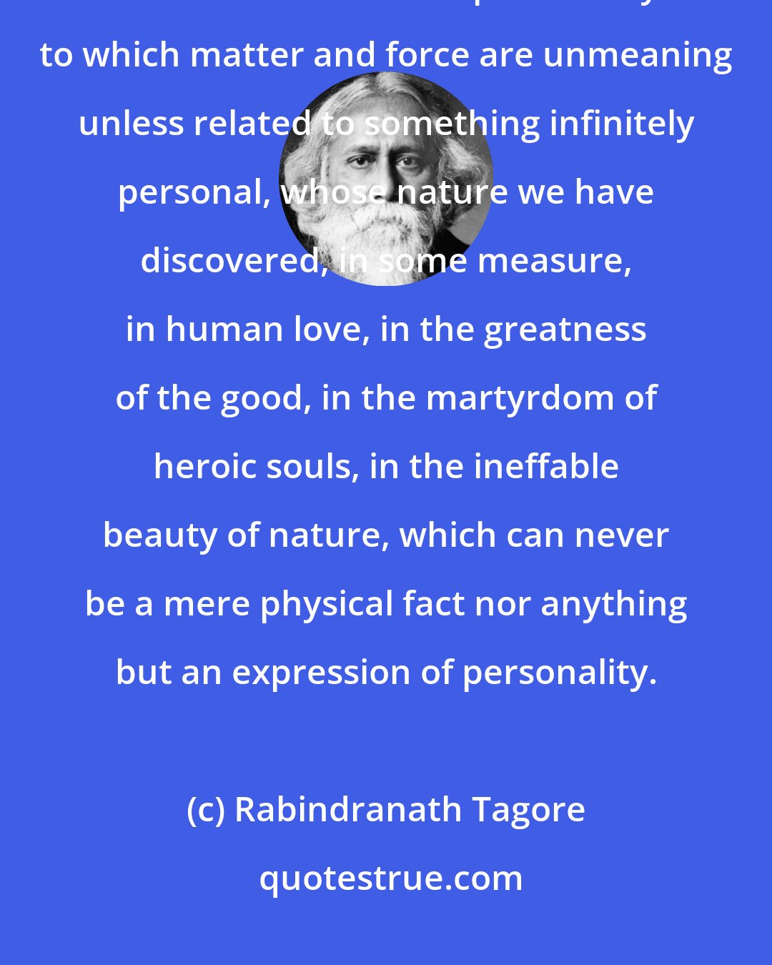 Rabindranath Tagore: We cannot look upon our lives as dreams of a dreamer who has no awakening in all time. We have a personality to which matter and force are unmeaning unless related to something infinitely personal, whose nature we have discovered, in some measure, in human love, in the greatness of the good, in the martyrdom of heroic souls, in the ineffable beauty of nature, which can never be a mere physical fact nor anything but an expression of personality.