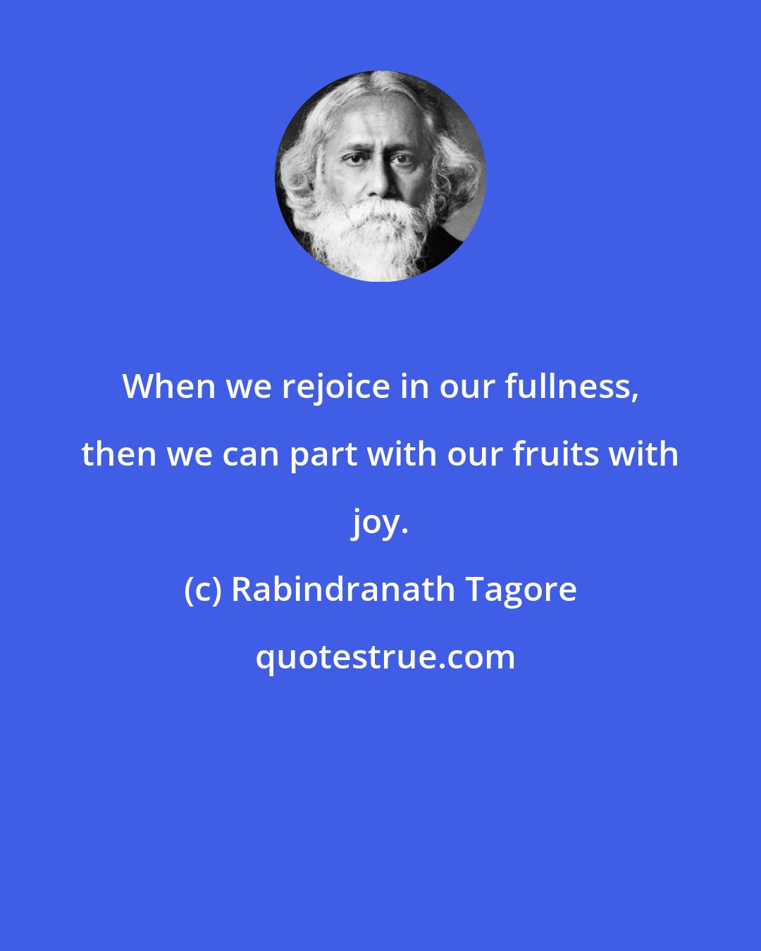 Rabindranath Tagore: When we rejoice in our fullness, then we can part with our fruits with joy.