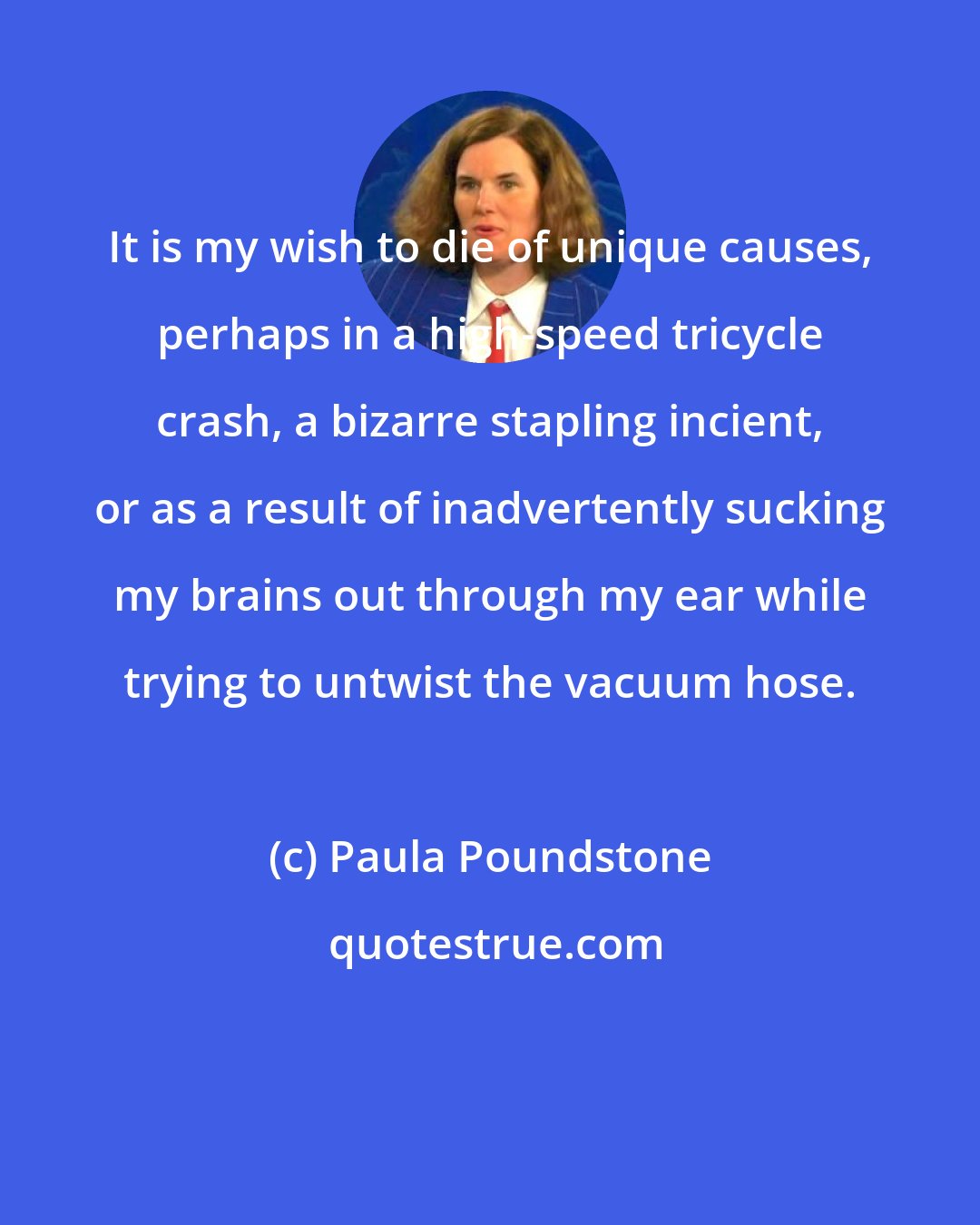 Paula Poundstone: It is my wish to die of unique causes, perhaps in a high-speed tricycle crash, a bizarre stapling incient, or as a result of inadvertently sucking my brains out through my ear while trying to untwist the vacuum hose.