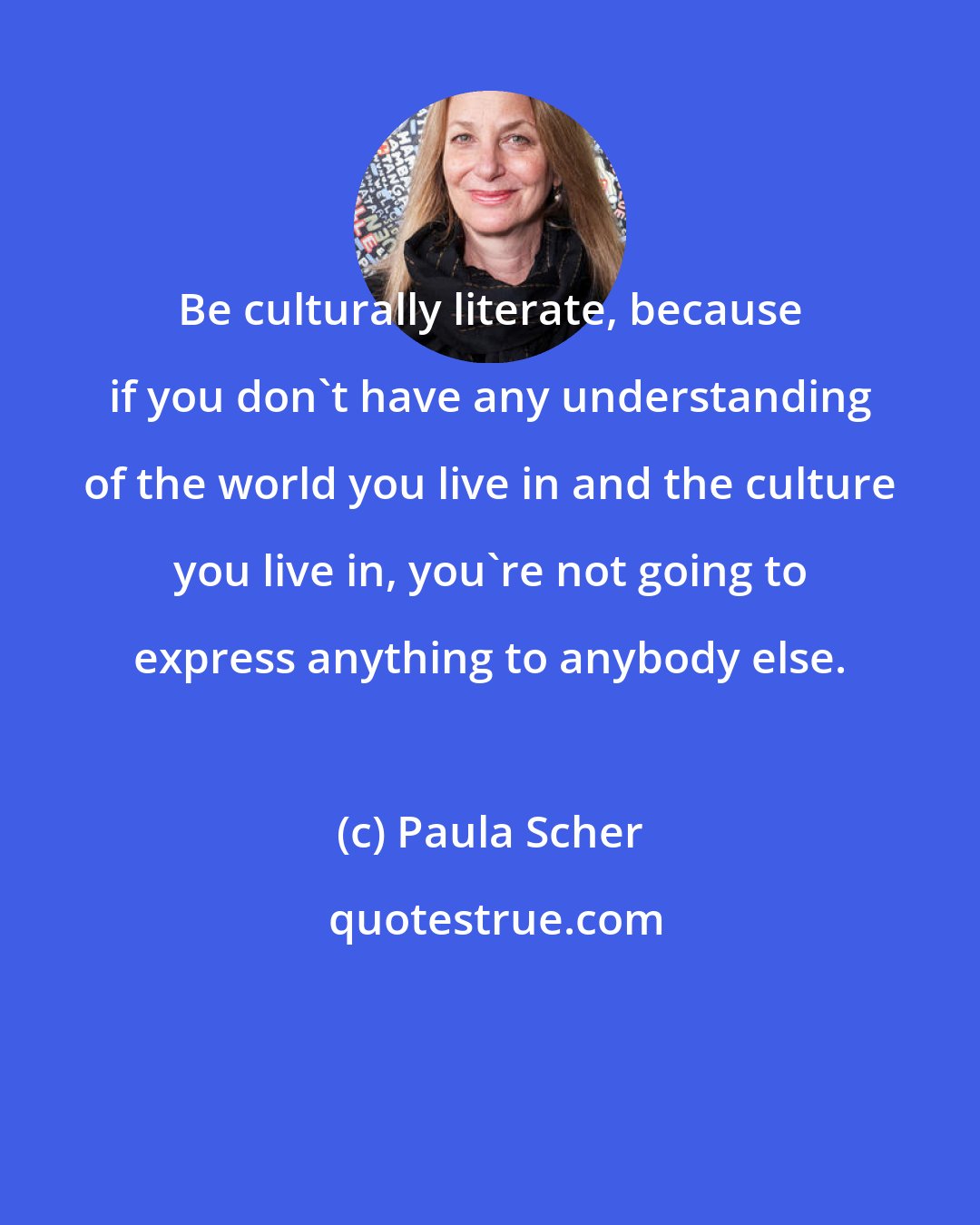 Paula Scher: Be culturally literate, because if you don't have any understanding of the world you live in and the culture you live in, you're not going to express anything to anybody else.
