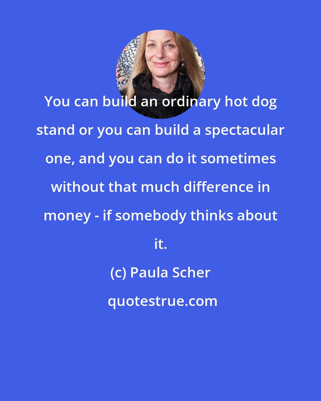 Paula Scher: You can build an ordinary hot dog stand or you can build a spectacular one, and you can do it sometimes without that much difference in money - if somebody thinks about it.
