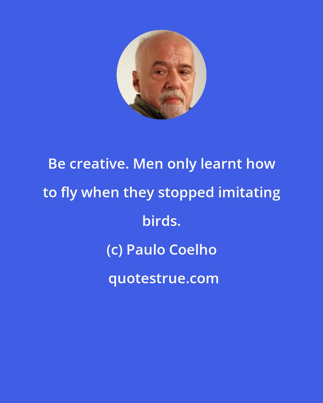 Paulo Coelho: Be creative. Men only learnt how to fly when they stopped imitating birds.