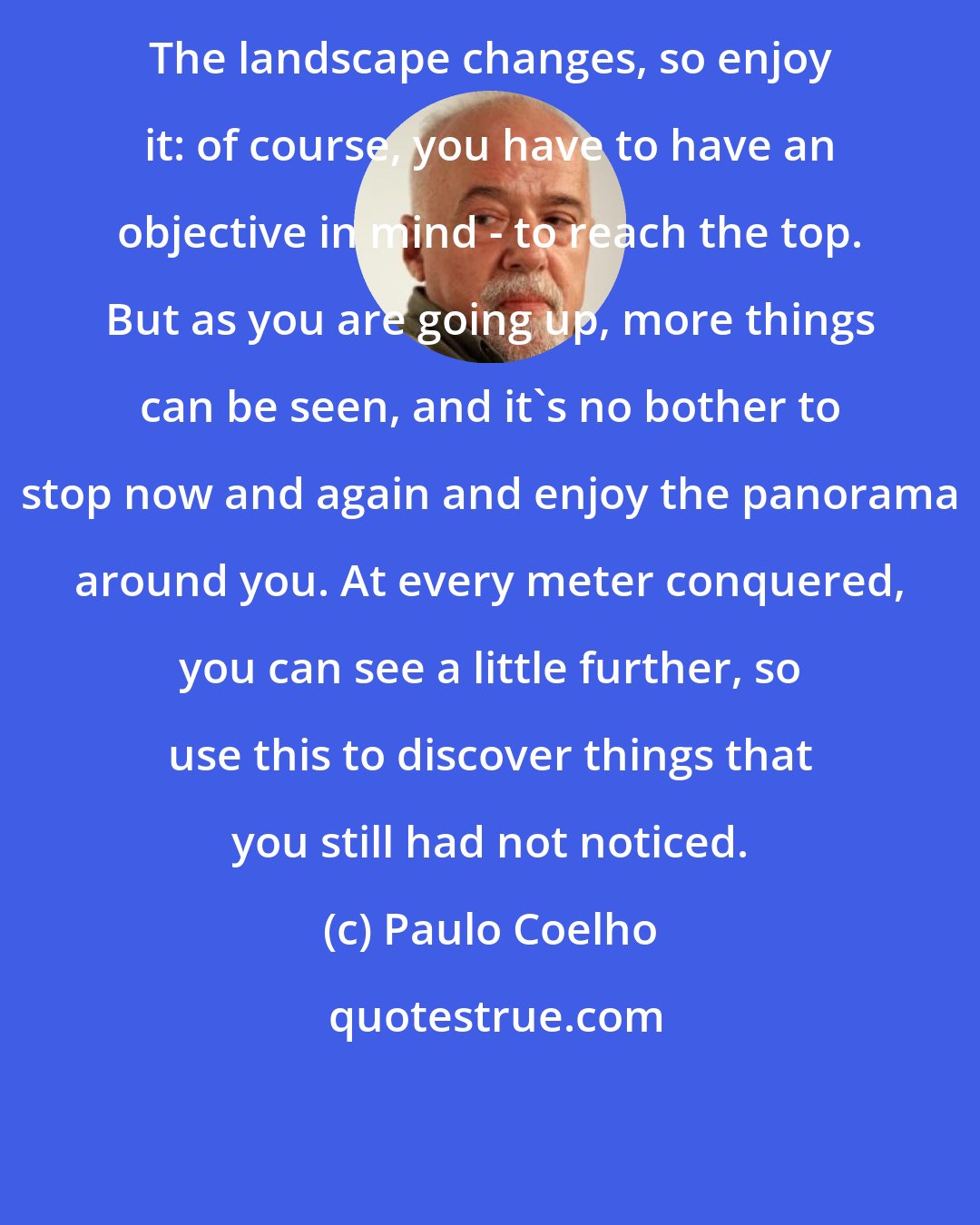 Paulo Coelho: The landscape changes, so enjoy it: of course, you have to have an objective in mind - to reach the top. But as you are going up, more things can be seen, and it's no bother to stop now and again and enjoy the panorama around you. At every meter conquered, you can see a little further, so use this to discover things that you still had not noticed.