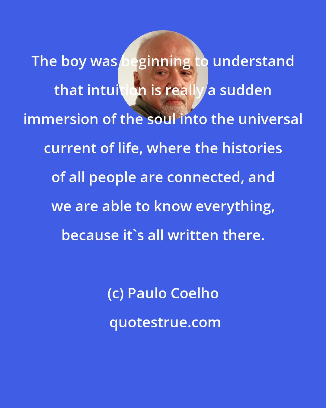Paulo Coelho: The boy was beginning to understand that intuition is really a sudden immersion of the soul into the universal current of life, where the histories of all people are connected, and we are able to know everything, because it's all written there.