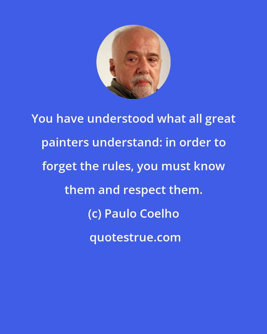 Paulo Coelho: You have understood what all great painters understand: in order to forget the rules, you must know them and respect them.