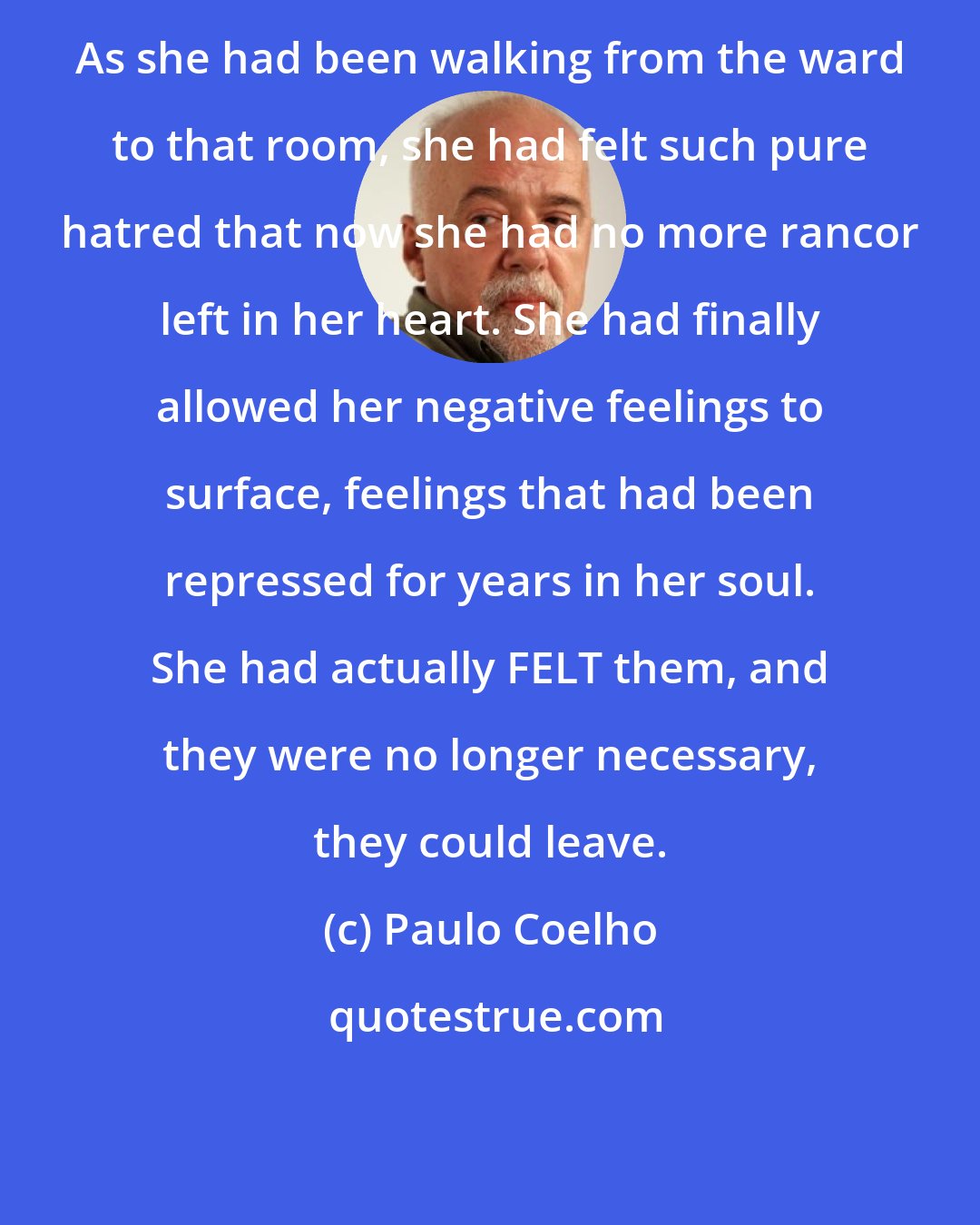 Paulo Coelho: As she had been walking from the ward to that room, she had felt such pure hatred that now she had no more rancor left in her heart. She had finally allowed her negative feelings to surface, feelings that had been repressed for years in her soul. She had actually FELT them, and they were no longer necessary, they could leave.