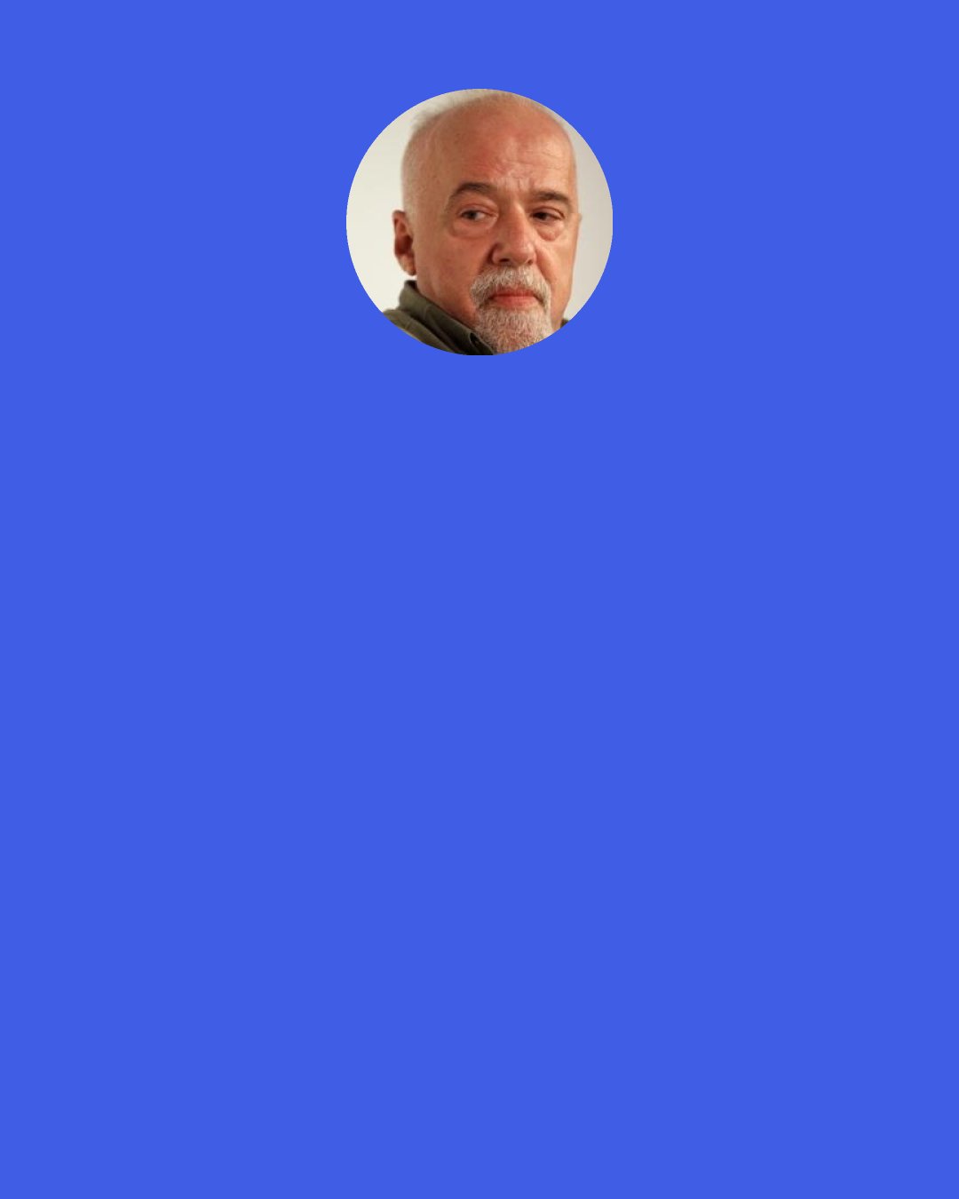 Paulo Coelho: I knew it,’ she says. ‘I knew I had met you before. I knew it the first time I saw your photograph. It’s as if we had to meet again at some point in this life. I talked to my friends about it, but they thought I was crazy, that thousands of people must say the same thing about thousands of other people every day. I thought they must be right, but life… life brought you to me. You came to find me, didn’t you?