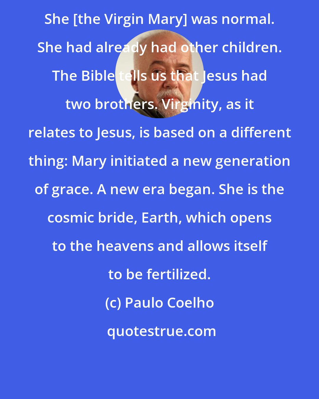 Paulo Coelho: She [the Virgin Mary] was normal. She had already had other children. The Bible tells us that Jesus had two brothers. Virginity, as it relates to Jesus, is based on a different thing: Mary initiated a new generation of grace. A new era began. She is the cosmic bride, Earth, which opens to the heavens and allows itself to be fertilized.