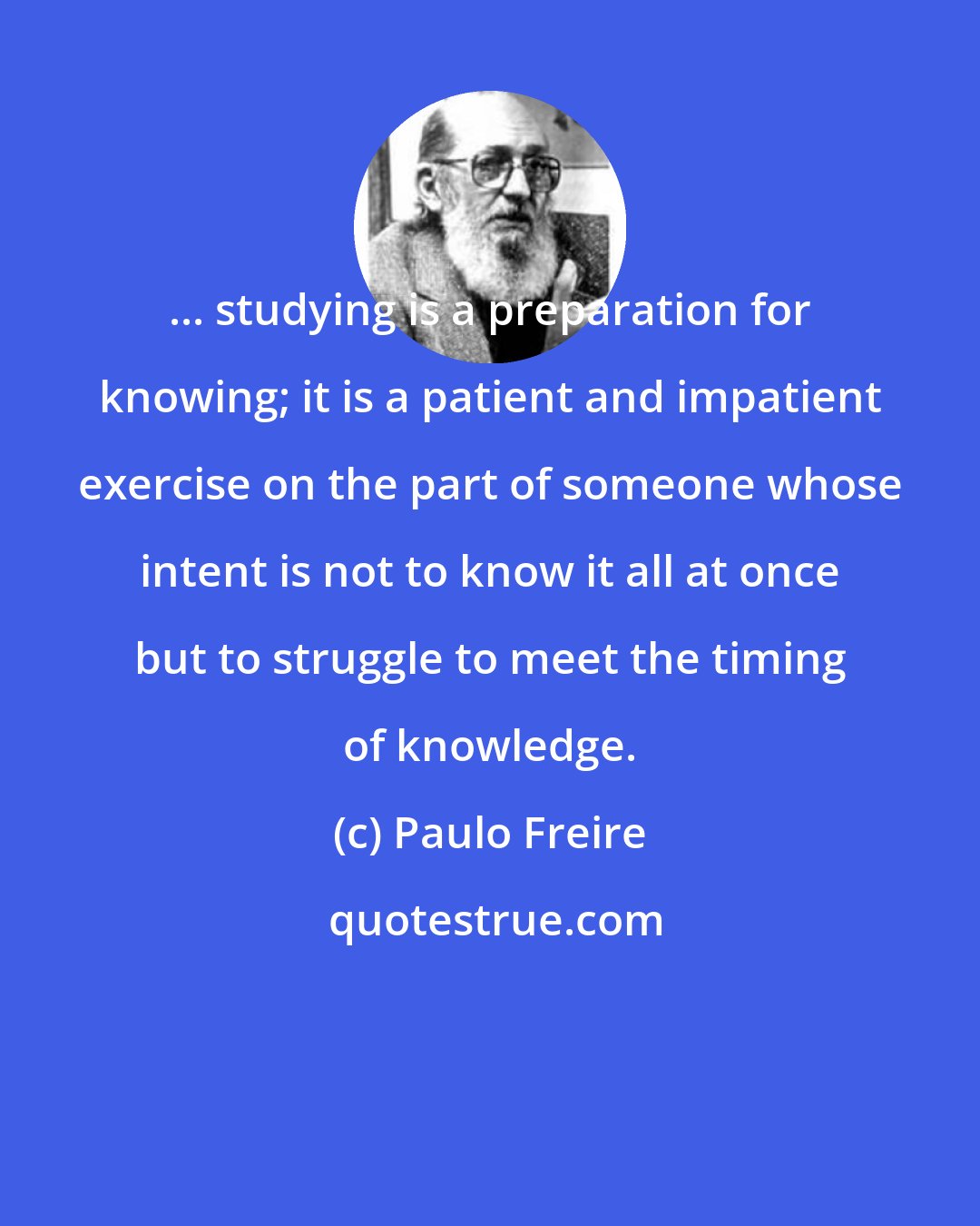 Paulo Freire: ... studying is a preparation for knowing; it is a patient and impatient exercise on the part of someone whose intent is not to know it all at once but to struggle to meet the timing of knowledge.