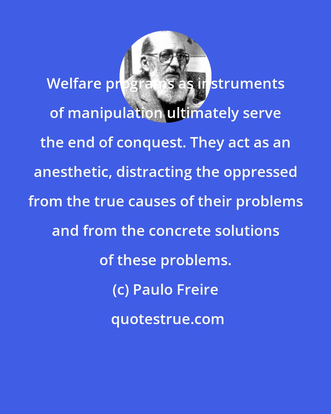 Paulo Freire: Welfare programs as instruments of manipulation ultimately serve the end of conquest. They act as an anesthetic, distracting the oppressed from the true causes of their problems and from the concrete solutions of these problems.