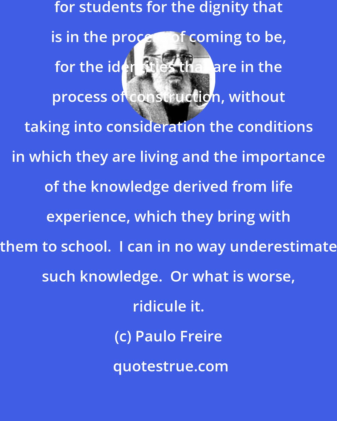 Paulo Freire: It is impossible to talk of respect for students for the dignity that is in the process of coming to be, for the identities that are in the process of construction, without taking into consideration the conditions in which they are living and the importance of the knowledge derived from life experience, which they bring with them to school.  I can in no way underestimate such knowledge.  Or what is worse, ridicule it.