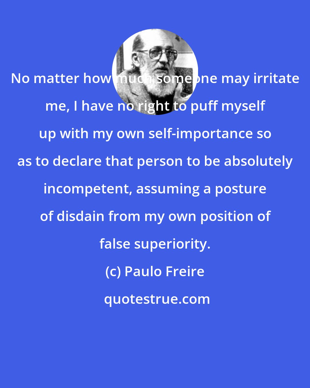 Paulo Freire: No matter how much someone may irritate me, I have no right to puff myself up with my own self-importance so as to declare that person to be absolutely incompetent, assuming a posture of disdain from my own position of false superiority.