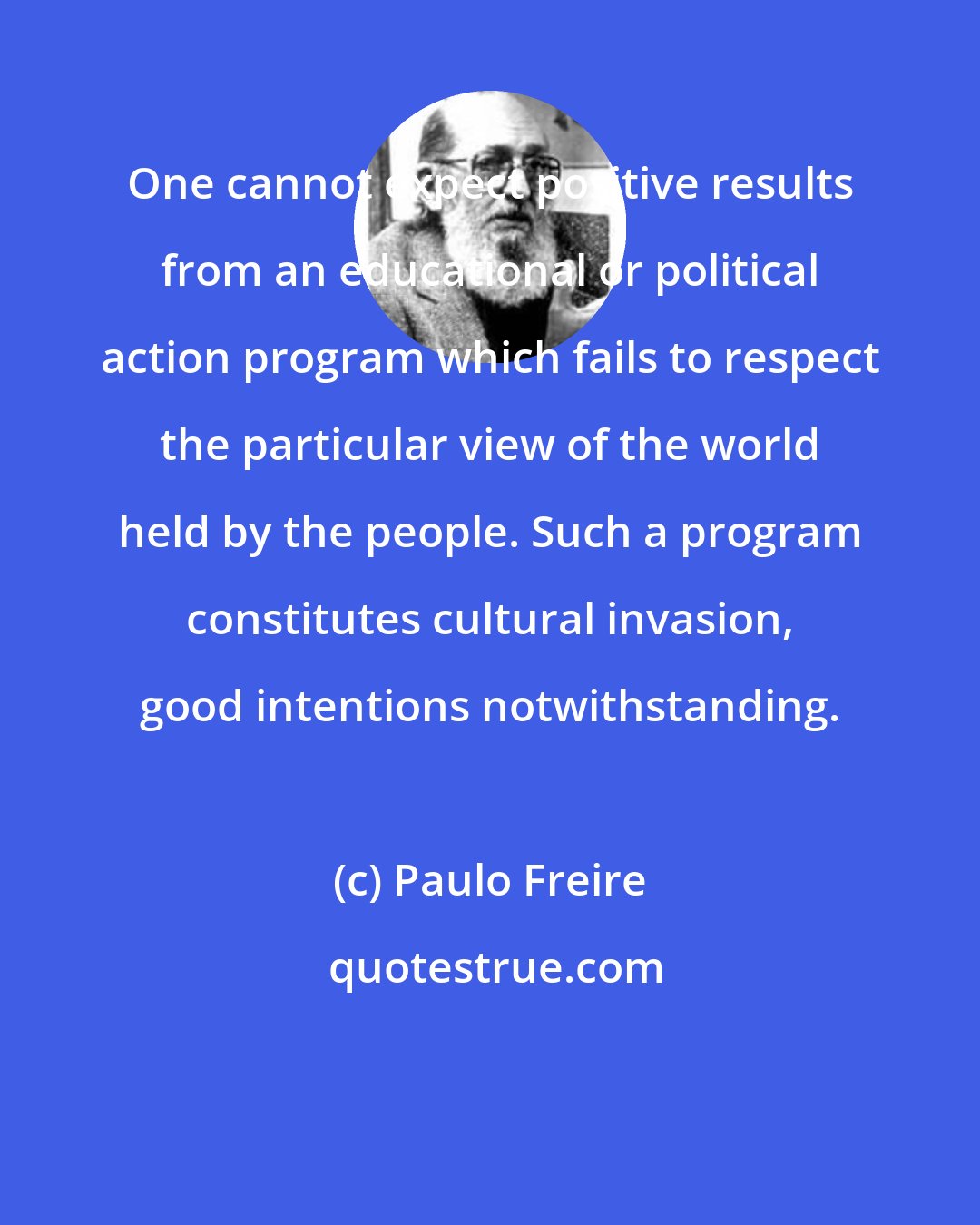 Paulo Freire: One cannot expect positive results from an educational or political action program which fails to respect the particular view of the world held by the people. Such a program constitutes cultural invasion, good intentions notwithstanding.